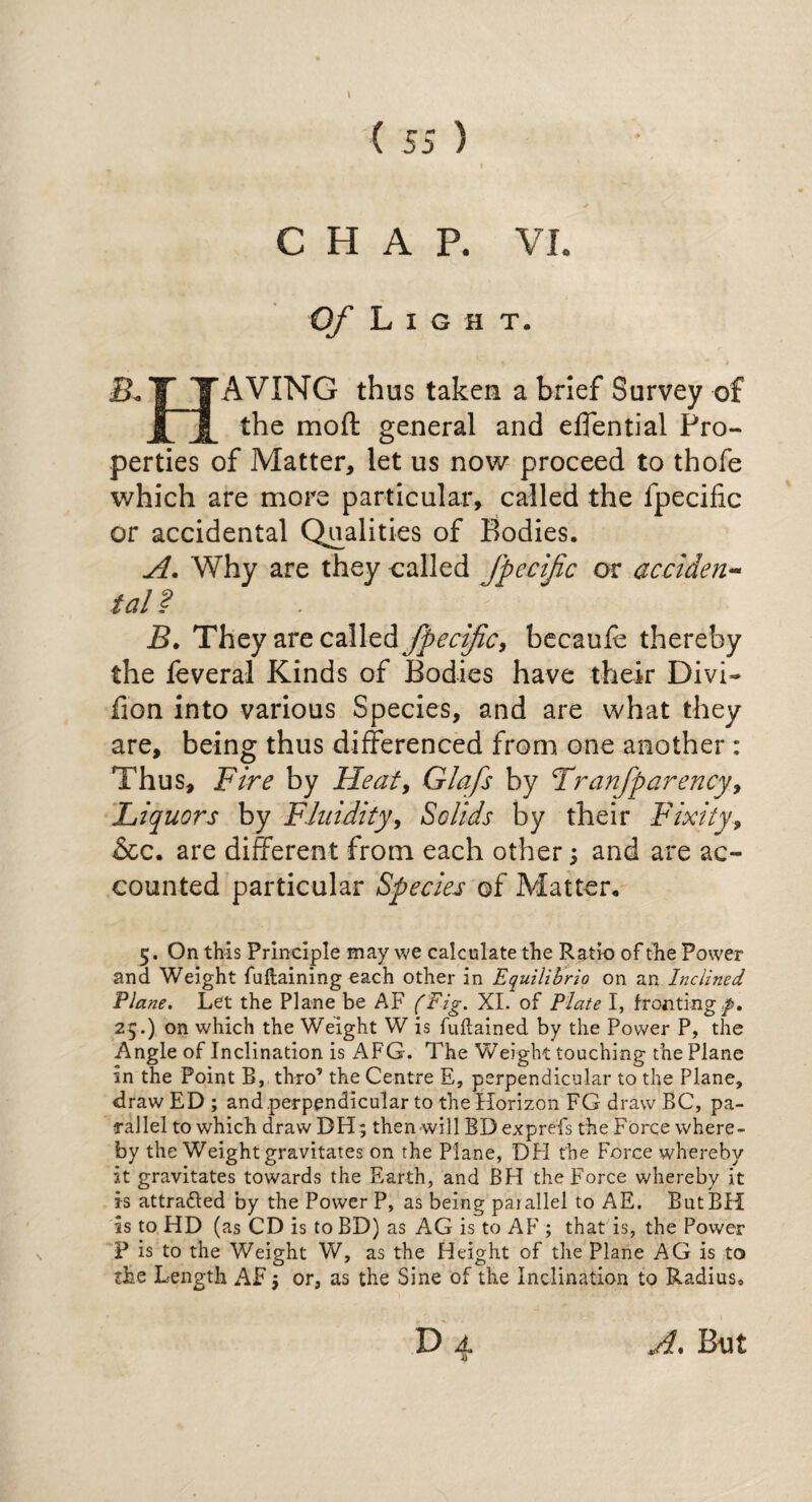CHAP. VI. Of Light. T TAVING thus taken a brief Survey of j|~J_ the moft general and effential Pro¬ perties of Matter, let us now proceed to thofe which are more particular, called the fpecific or accidental Qualities of Bodies. A. Why are they called fpecific or acciden¬ tal ? B. They are called fpecific, becauff thereby the leveral Kinds of Bodies have their Divi- fion into various Species, and are what they are, being thus differenced from one another : Thus, Fire by Heat, Glafs by Tranfparency, Liquors by Fluidity, Solids by their Fixity, &c. are different from each other; and are ac¬ counted particular Species of Matter. 5. On this Principle may we calculate the Ratio of the Power and Weight fuftaining each other in Equilibria on an Inclined Plane. Let the Plane be AF (Fig. XI. of Plate I, fronting ,p. 25.) on which the Weight W is fuftained by the Power P, the Angle of Inclination is AFG. The Weight touching the Plane in the Point B, thro’ the Centre E, perpendicular to the Plane, draw ED ; and perpendicular to the Horizon FG draw BC, pa¬ rallel to which draw DH; then will BD exp refs the Force where¬ by the Weight gravitates on the Plane, DH the Force whereby it gravitates towards the Earth, and BH the Force whereby it is attradled by the Power P, as being parallel to AE. ButBH is to HD (as CD is to BD) as AG is to AF ; that is, the Power P is to the Weight W, as the Height of the Plane AG is to the Length AF; or, as the Sine of the Inclination to Radius, D 4. A. But