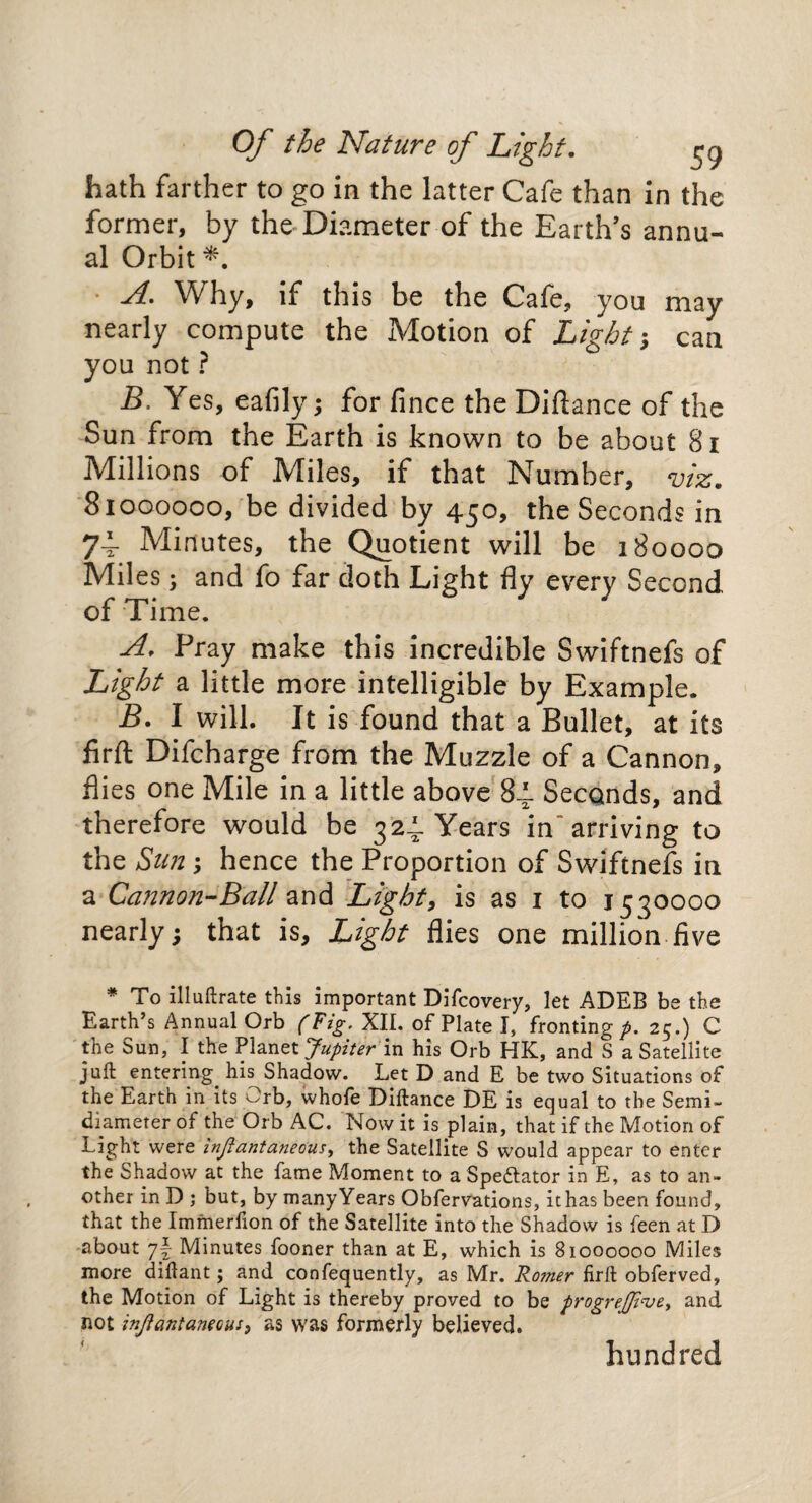 hath farther to go in the latter Cafe than in the former, by the Diameter of the Earth’s annu¬ al Orbit *. A. Why, if this be the Cafe, you may nearly compute the Motion of Light; can you not ? B. Yes, eafily; for fince the Diftance of the Sun from the Earth is known to be about 81 Millions of Miles, if that Number, viz. 81000000, be divided by 450, the Seconds in 74. Minutes, the Quotient will be 180000 Miles; and fo far doth Light fly every Second of Time. A, Pray make this incredible Swiftnefs of Light a little more intelligible by Example. B. I will. It is found that a Bullet, at its firfl; Difcharge from the Muzzle of a Cannon, flies one Mile in a little above 84. Seconds, and therefore would be 324. Years in* arriving to the Sun ; hence the Proportion of Swiftnefs in a Ga?mon-Ball and Light, is as 1 to 1530000 nearly; that is. Light flies one million five * To illuftrate this important Difcovery, let ADEB be the Earth’s Annual Orb (Fig. XII. of Plate I, fronting p. 25.) C the Sun, I the Planet Jupiter in his Orb HK, and S a Satellite juft entering, his Shadow. Let D and E be two Situations of the Earth in its Orb, whofe Diftance DE is equal to the Semi- diameter of the Orb AC. Now it is plain, that if the Motion of Light were infiantaneous, the Satellite S would appear to enter the Shadow at the fame Moment to a Spectator in E, as to an¬ other in D ; but, by many Years Obfervations, it has been found, that the Immerfion of the Satellite into the Shadow is feen at D about 7! Minutes fooner than at E, which is 81000000 Miles more diftant; and confequently, as Mr. Romer firft obferved, the Motion of Light is thereby proved to be progreJJinjey and not injiantaneous, as was formerly believed. hundred