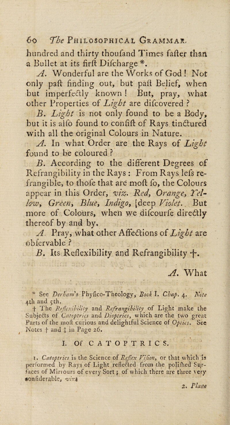 hundred and thirty thoufand Times fafler than a Bullet at its firft Difcharge A. Wonderful are the Works of God ! Not only pafl finding out, but pafi Belief, when but imperfectly known ! But, pray, what other Properties of Light are difeovered ? B. Light is not only found to be a Body, but it is alfo found to confiff of Rays tindtured with all the original Colours in Nature, A. In what Order are the Rays of Light found to be coloured ? B. According to the different Degrees of Refrangibility in the Rays : From Rays lefs re¬ frangible, to thofe that are molt fo, the Colours appear in this Order, viz. Red, Orange, Tel- low, Green, Blue, Indigo, [deep Violet. But more of Colours, when we difeourfe diredtly thereof by and by, A. . Pray, what other Affedtions of Light are obfervable ? B, Its Reflexibility and Refrangibility • ’  A. What * See DerhcwSs Phyhco-Theology, Book I, Chap. 4. Note 4tli and 5 th. f The Reflexibility and Refrangibility of Light make the Subjedts of Catoptrics and Dioptrics, which are the two great Parts of the moll curious and delightfui Science of Optics. Sec Notes f and \ in Page 26. I. Of C A T O F T R I C S. 1. Catoptrics is the Science of Reflex Vifon, or that which is performed by Rays of Light refledted from the polifhed Sur¬ faces of Mirrours of every Sort 5 of which there are three very ®onfiderables *viz$ Z. Plane