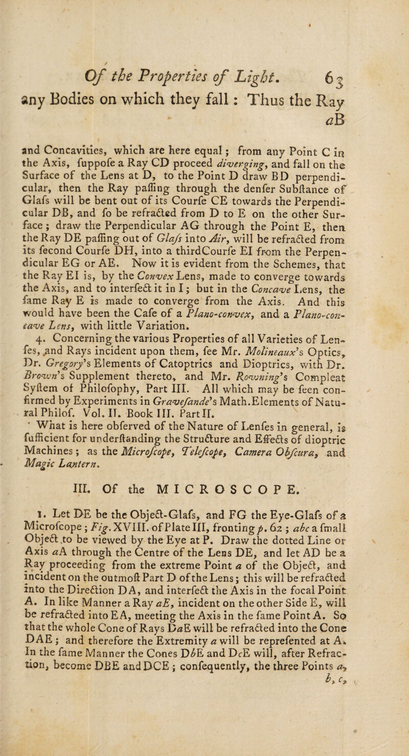 any Bodies on which they fall: Thus the Ray - * aB and Concavities, which are here equal; from any Point C irj the Axis, fuppofe a Ray CD proceed diverging, and fall on the Surface of the Lens at D, to the Point D draw BD perpendi¬ cular, then the Ray palling through the denfer Subllance of Glafs will be bent out of its Courfe CE towards the Perpendi¬ cular DB, and fo be refradted from D to E on the other Sur¬ face ; draw the Perpendicular AG through the Point E, then the Ray DE palling out of Glafs into Air, will be refradted from its fecond Courfe DH, into a thirdCourfe El fr-om the Perpen¬ dicular EG or AE. Now it is evident from the Schemes, that the Ray El is, by the Convex Lens, made to converge towards the Axis, and to interfedl it in I; but in the Concave liens, the fame Ray E is made to converge from the Axis. And this would have been the Cafe of a Plano-convex, and a Plano-con¬ cave Lens, with little Variation. 4. Concerning the various Properties of all Varieties of Len- fes,^nd Rays incident upon them, fee Mr. Molineaux's Optics, Dr. Gregory's Elements of Catoptrics and Dioptrics, with Dr. Brown's Supplement thereto, and Mr. Rowning9s Compleat Syllem of Philofophy, Part III. All which may be feen con¬ firmed by Experiments in Gravefande's Math.Elements of Natu¬ ral Philof. Vol.ir. Book III. PartII. What is here obferved of the Nature of Lenfes in general, is fufficient for underlfanding the Strudture and Effedts of dioptric Machines; as the Micro/cope, Felefcope, Camera Obfcura, and Magic Lantern. III. Of the MICROSCOPE. I. Let DE be the Objedf-Glafs, and FG the Eye-Glafs of a Microfcope; Fig, XVIII. of Plate III, fronting p. 62 ; abc a fmall Objedl.to be viewed by the Eye at P. Draw the dotted Line or Axis aA through the Centre of the Lens DE, and let AD be a Ray proceeding from the extreme Point a of the Objedf, and incident on the outmoft Part D of the Lens; this will be refradted into the Diredtion DA, and interfedl the Axis in the focal Point A. In like Manner a Ray aE, incident on the other Side E, will be refradted into E A, meeting the Axis in the fame Point A. So that the whole Cone of Rays D*zE will be refradted into the Cone DAE ; and therefore the Extremity a will be reprefented at Ah In the fame Manner the Cones D£E and DcE will, after Refrac¬ tion, become DBE andDCE ; confequently, the three Points a*