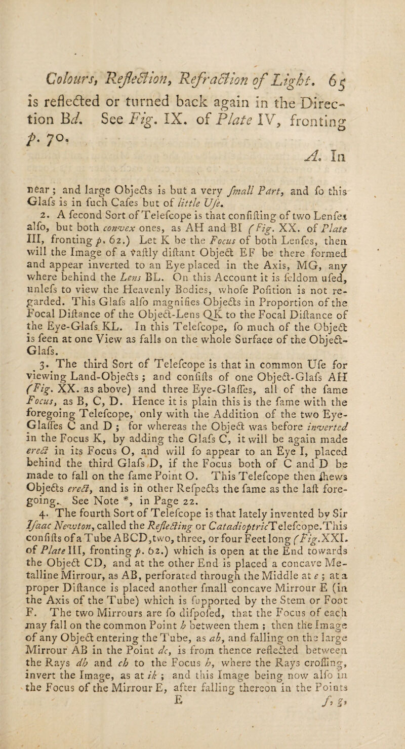 Colourst Reflection, Refraction of Light. 6 is reflected or turned back again in the Direc¬ tion Bd. See Fig. IX. of Plate IV, fronting A 7°9 In rear ; and large Objedls is but a very flmall Part, and fo this Glafs is in fuch Cafes but of little Ufe. 2. A fecond Sort of Telefcope is that confiding of two Lenfej alfo, but both convex ones, as AH and BI (Fig. XX. of Plate III, fronting p. 62.) Let K be the Focus of both Lenfes, then will the Image of a daftly didant Objedt EF be there formed and appear inverted to an Eye placed in the Axis, MG, any where behind the Lens BL. On this Account it is feldom ufed, unlefs to view the Heavenly Bodies, whofe Pofition is not re¬ garded. This Glafs alfo magnifies Objedls in Proportion of the Focal Didance of the Objedt-Lens QK to the Focal Didance of the Eye-Glafs KL. In this Telefcope, fo much of the Objedt is feen at one View as falls on the whole Surface of the Objedt- Glafs. , ; ^ 3. The third Sort of Telefcope is that in common Ufe for viewing Land-Objedts; and confids of one Objedt-Glafs AH (Fig. XX. as above) and three Eye-Glades, all of the fame Focus, as B, C, D. Hence it is plain this is the fame with the foregoing Telefcope, only with the Addition of the two Eye- Glades C and D ; for whereas the Object war, before inverted in the Focus K, by adding the Glafs C, it will be again made ered in its Focus O, and will fo appear to an Eye I, placed behind the third Glafs D, if the Focus both of C and D be made to fall on the fame Point O. This Telefcope then ihews Objedls ereCi, and is in other Refpedls the fame as the lad fore¬ going^ See Note *, in Page 22. 4. The fourth Sort of Telefcope is that lately invented by Sir Jfaac Nevjton, called the Reflecting or C^/Wzc^/nVTelefcope.This confids of a T ube ABCD,two, three, or four Feet long (Fig.XX I. of Plate HI, fronting p. 62.) which is open at the End towards the Objedt CD, and at the other End is placed a concave Me¬ talline Mirrour, as AB, perforated through the Middle at e ; at a proper Didance is placed another fmall concave Mirrour E (in the Axis of the Tube) which is fupported by the Stem or Foot F. The two Mirrours are fo difpofed, that the Focus of each may fall on the common Point h between them ; then the Image of any Objedl entering the Tube, as ab, and falling on the large Mirrour AB in the Point dc, is from thence reflected between the Rays dh and ch to the Focus b, where the Rays eroding, invert the Image, as at ik ; and this Image being now alfo in the Focus of the Mirrour E, after falling thereon in the Points