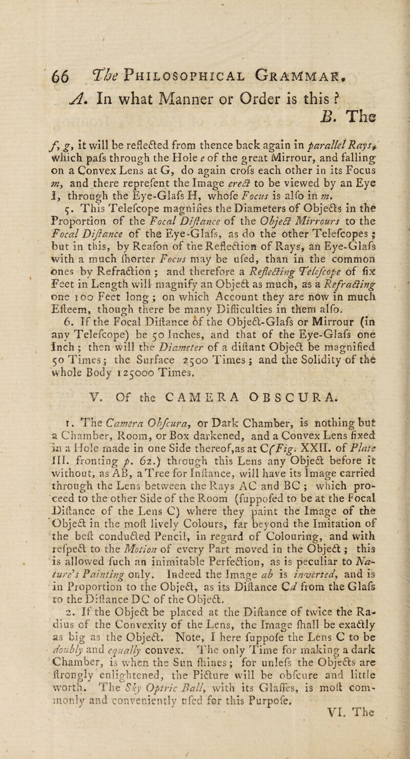 66 The Philosophical Grammar. A. In what Manner or Order is this ? B. The f, g, it will be reflected from thence back again in parallel Rays> which pafs through the Hole e of the great Mirrour, and falling on a Convex Lens at G, do again crofs each other in its Focus m, and there reprefen t the Image ere Si to be viewed by an Eye I, through the Eye-Glafs H, whofe Focus is alfo in m. 5. This Telefcope magnifies the Diameters of Objects in the Proportion of the Focal Diftance of the ObjeCt Mirrours to the Focal Diftance of the Eye-Glafs, as do the other Telefcopes 5 but in this, by Reafon of the Reflection of Rays, an Eye-Glafs with a much fhorter Focus may be ufed, than in the common ones by Refradtion ; and therefore a Reflecting Telefcope of fix Feet in Length will magnify an Objedt as much, as a Refracting one 100 Feet long ; on which x4ccount they are now in much Efteem, though there be many Difficulties in them alfo. 6. If the Focal Diftance of the Objedt-Glafs or Mirrour (in any Telefcope) be 50 Inches, and that of the Eye-Glafs one Inch ; then will the Diameter of a diftant Objedt be magnified 50 Times; the Surface 2500 Times; and the Solidity of the whole Body 125000 Times. V. Of the CAMERA OBSCUR A. ?. The Camera Obfcura, or Dark Chamber, is nothing but a Chamber, Room, or Box darkened, and a Convex Lens fixed m a Hole made in one Side thereof,as at Cf Fig. XXII. of Plate III. fronting p. 62.) through this Lens any Objedt before it without, as AB, a Tree for Inftance, will have its Image carried through the Lens between the Rays AC and BC ; which pro¬ ceed to the other Side of the Room (fuppofed to be at the Focal Diftance of the Lens C) where they paint the Image of the Objedt in the moft lively Colours, far beyond the Imitation of the beft condudted Pencil, in regard of Colouring, and with refpedt to the Motion of every Part moved in the Objedt; this is allowed fuch an inimitable Perfedtion, as is peculiar to Na¬ ture's Painting only. Indeed the Image ab is inverted, and is in Proportion to the Objedt, as its Diftance Cd from theGlafs to the Diftance DC or the Objedt. 2. If the Objedt be placed at the Diftance of twice the Ra¬ dius of the Convexity of the Lens, the Image fhall be exadtly as big as the Objedt. Note, I here fuppofe the Lens C to be doubly and equally convex. T he only Time for making a dark Chamber, is when the Sun Urines; for unlefs the Objects are ftrongly enlightened, the Pidture will be obfcure and little worth. The Sly Optric Bali, with its Glades, is moil com¬ monly and conveniently ufed for this Purpofe.