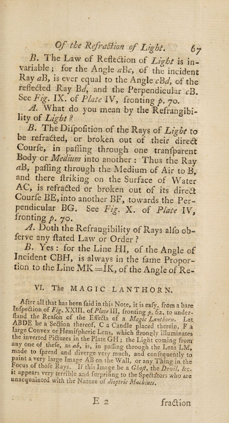 Of the Refraffion of Light. 6; B. The Law of Reflection of Lirht is in¬ variable ; for the Angle aBc, of the incident Ray aB, is ever equal to the Angle cBd, of the reflected Ray Bd, and the Perpendicular rB. See Big. IjC. of Plate IV, fronting^*, yo. A. What do you mean by the Refransibi- lity of Light 1 6 B. The Difpofition of the Rays of Light to be refradted, or broken out ot their diredt Courfe, in palling through one tranfparent into another : Thus the Ray ah, palling through the Medium of Air to B, nnd there firiking on the Surface of Water AC, is refradted or broken cut of its diredt Courfe BE,into another BF, towards the Per¬ pendicular EG. See Fig. X. of Plate IV, fronting p. 70. A. Doth the Refrangibility of Rays alfo ob¬ serve any Hated Law or Order ? A. Yes : for the Line HI, of the Angle of Incident CBH, is always in the fame Prooor- tiuii to the Line MK==IK., of the Angle of Re* VI. The MAGIC LANTHORN. t '}*}]*** ^een Note, it is eafy, from a bare In fp eft ion of Fig. XXIII. of Plate 111, fronting p. 62, to under- Anrr\t? ^ Ca °n. ^ ^'e^s of a Magic Lanthorn. Let Ai3DE be a Seftion thereof, C a Candle placed therein, F a large Convex or Hemifpheric Lens, which ftrongly illuminates the inverted Piftures m the Plate GH ; the Light coming from' any one of tliefe, as ab, is, in palTing through the Lens LM, made to fpread and diverge very much, and confequently to paint a very large Image AB on the Wall, or any Thing in the hocus of thofe Rays. If this Image be a Ghofi, the Devil, &c. it appears very terrible and furprifing to the Spefta4tors who are unacquainted with the Nature ox dioptric Machines. fradtion