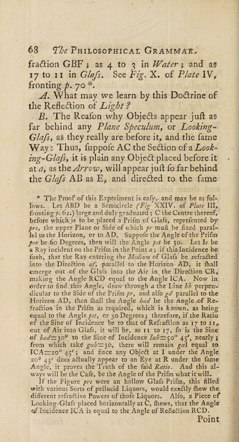 fraction GBF ; as 4 to 3 in Water; and as 17 to 11 in Glafs. See FYg\ X. of Plate IV, fronting p. 70 What may we learn by this Doflrine of the Reflexion of Light ? B» The Reafon why Objects appear juft as far behind any Plane Speculum, or Looking- Glafs, as they really are before it, and the fame Way: Thus, fuppofe AC the Seflion of a Look» mg-Glafs, it is plain any Objedt placed before it at a, as th z Arrow, will appear juft fo far behind the Glafs AB as E, and directed to the fame * The Proof of this Experiment Is eafyv and may he as'fol¬ lows. Let ABD be a Semicircle (Fig XXIV. of Plate III, fronting /). 62.) large and duly graduated ; C the Centre thereof, before which is to be placed a Prifm of Glafs, reprefented by prs, the upper Plane or Side of which pr mud be fixed, paral¬ lel to the Horizon, ortoAD, Suppofe the Angle of the Prifm psr be 60 Degrees, then will the Angle pst be 30. Let Ir be a Ray incident on the Prifm in the Point a; if this Incidence be iueh, that the Ray entering the Medium of Glafs be refraded into the Direction af, parallel to the Horizon AD, it fhall emerge out of the Glafs into the Air in the Diredion CR* making the Angle RCD equal to the Angle ICA. Now in order to find this Angle, draw through a the Line hb perpen¬ dicular to the Side of the Prifm pr, and alfo gd parallel to the Horizon AD, then fhall the Angle had be the Angle of Re¬ fraction in the Prifm as required, which is known, as being equal to the Angle .pst, or 30 Degrees.; therefore, if the Ratio of the Sine of Incidence be to that of Refradion as 17 to nr out of Air into Glafs, it will be, as n to 17, fo is the Sine of bad— 300 to the Sine of Incidence lahzz50° 45', nearly ; from which take gah—30, there will remain gal equal to ICA—200 45'; and fince any Objed at I under the Angle 20° 45' does adually appear to an Eye at R under the fame Angle, it proves the Truth of the faid Ratio. And this al¬ ways will be the Cafe, be the Angle of the Prifm what it will- If the Figure prs were an hollow Glafs Prifm, this filled with various Sorts of pellucid Liquors, would exaclly fhew the different refradive Powers of thofe Liquors. Alfo, a Piece of* Looking-Glafs placed horizontally at C, (hews, that the Angle of Incidence ICA is equal to the Angle of Refledion RCD. Point