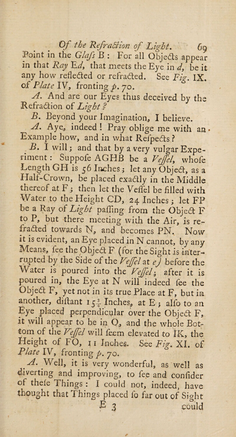 Point in the Glafs B: For all Objects appear in that Ray Ed, that meets the Eye in d, be it any how refleded or refraded. See Fig. IX. of Plate IV, fronting^). 70. A. And are our Eyes thus deceived by the Refradion of Light.? B. Beyond your Imagination, I believe. A. Aye, indeed ! Pray oblige me with an* Example how, and in what Refpeds ? ^ -B* I will ; and that by a very vulgar Expe¬ riment : Suppofe AGHB be a Fzjfzf whofe Length GH is 56 Inches ; let any Objed, as a Half-Crown, be placed cxadly in the Middle thereof at F; then let the Veffel be filled with Water to the Height CD, 24 Inches; let FP be a Ray of Light palling from the Objed F to P, but there meeting with the Air, is re¬ dded towards N, and becomes PN. Now it is evident, an Eye placed in N cannot, by any Means, lee the Objed F (ror the Sight is inter-* rupted by the Side of the V°ffel at ej before the Water is poured into the Vefel; after it is poured in, the Eye at N will indeed fee the Qojed F, yet not in its true Place at F, but in another, dillant 154 Inches, at E ; alfo to an Eye placed perpendicular over the Objed F, it will appear to be in Q., and the whole Bot¬ tom of the Veffel will feem elevated to IK, the Height of FO, 11 Inches. See Fig. XL of Plate IV, fronting p. 70. A. Well, it is very wonderful, as well as diverting and improving, to fee and confider of thefe Things : I could not, indeed, have thought that Things placed fo far out of Sight £ 3 could