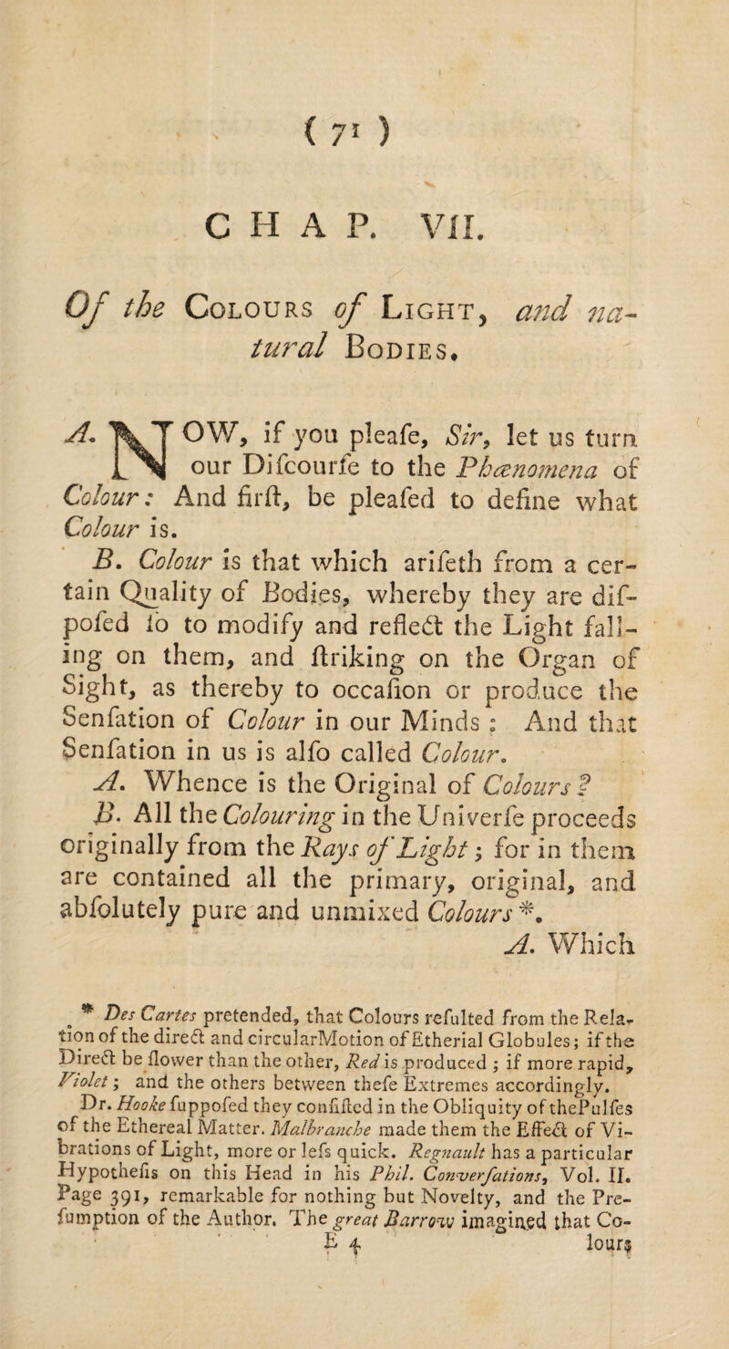 C H A P. VII. Of the Colours of Light, and na¬ tural Bodies. A. XT OV/, if you pleafe, Sir, let us turn i\j our Difcourfe to the Phenomena of Colour: And firft, be pleafed to define what Colour is. B. Colour is that which arifeth from a cer¬ tain Quality of Bodies, whereby they are dlf- pofed io to modify and refiedt the Light fall¬ ing on them, and finking on the Organ of Sight, as thereby to occafion or produce the Senfation oi Colour in our Minds ; And that Senfation in us is alfo called Colour. A. Whence is the Original of Colours ? £>. All the Colouring in the Univerfe proceeds originally from the Rays of Light; for in them are contained all the primary, original, and abfolutely pure and unmixed Colours *. A. Which . * &es Cartes pretended, that Colours refulted from the Rela* tion of the direft and circularMotion of Etherial Globules; if the Direct be dower than the other. Red is produced ; if more rapid, Violet; and the others between thefe Extremes accordingly. Dr. Hooke fuppofed they confided in the Obliquity of thePulfes of the Ethereal Matter. Malbranche made them the Effect of Vi¬ brations of Light, more or lefs quick. Regnault has a particular Hypothecs on this Head in his Phil. Con-verfations, Vol. II. Page 391, remarkable for nothing but Novelty, and the Pre¬ sumption of the Author. The great Barrow imagined that Go¬ bi 4. lour?