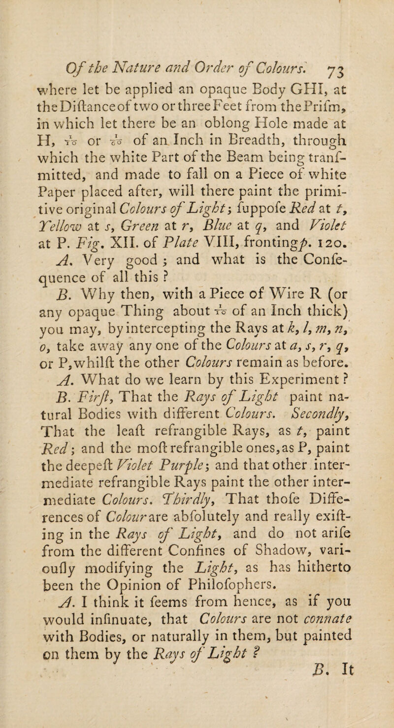 where let be applied an opaque Body GHI, at theDiftanceof two or three Feet from thePrifm, in which let there be an oblong Hole made at H> to or do of an Inch in Breadth, through which the white Part of the Beam being trans¬ mitted, and made to fall on a Piece of white Paper placed after, will there paint the primi¬ tive original Colours of Light-, fuppofe Red at t> Yellow at j, Green at r, Blue at q, and Violet at P. Fig. XII. of Plate VIII, fronting/>. 120. A. Very good ; and what is the Confe- quence of all this ? B. Why then, with aPiece of Wire R (or any opaque Thing about fo of an Inch thick) you may, by intercepting the Rays at k, /, m, n, 0, take away any one of the Colours at a, s, r, q, or P,whilft the other Colours remain as before. A. What do we learn by this Experiment ? E. Firjl, That the Rays of Light paint na¬ tural Bodies with different Colours. Secondly, That the leaft refrangible Rays, as t, paint Red; and the mod refrangible ones,as P, paint the deepcR Violet Purple; and that other inter¬ mediate refrangible Rays paint the other inter¬ mediate Colours. Yhirdiy, That thole Diffe¬ rences of Colour are abfolutely and really exift- ing in the Rays of Light, and do not arife from the different Confines of Shadow, vari- oufly modifying the Light, as has hitherto been the Opinion of Philofophers. A. I think it feems from hence, as if you would infinuate, that Colours are not connate with Bodies, or naturally in them, but painted on them by the Rays of Light ? B. It