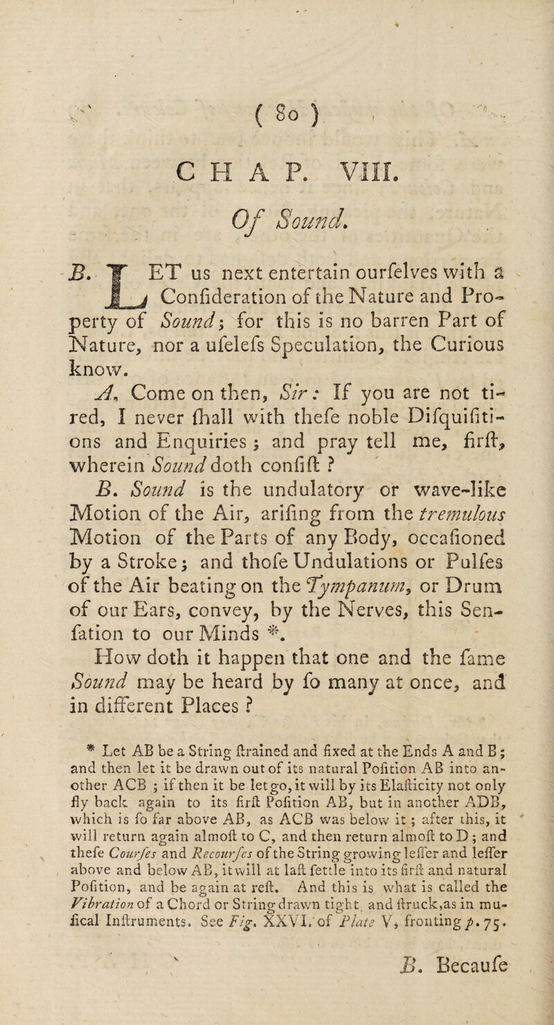 Of Sound. \ B. TT ET us next entertain ourfelves with a I j Confideration of the Nature and Pro¬ perty of Sound; for this is no barren Part of Nature, nor a ulelefs Speculation, the Curious know. A* Come on then. Sir: If you are not ti¬ red, I never {hall with thefe noble Difquifiti- ons and Enquiries; and pray tell me, fir ft, wherein Sound doth confift ? B. Sound is the undulatory or wave-like Motion of the Air, arifing from the tremulous Motion of the Parts of any Body, occasioned by a Stroke; and thofeUndulations or Pulfes of the Air beating on the 1Tympanum, or Drum of our Ears, convey, by the Nerves, this Sen- fation to our Minds ‘N How doth it happen that one and the fame Sound may be heard by fo many at once, and in different Places ? * Let AB be a String {trained and fixed at the Ends A and B; and then let it be drawn out of its natural Pofition AB into an¬ other ACB ; if then it be let go, it will by its Elafticity not only fly back again to its firft Pofition AB, but in another ADB, which is fo far above AB, as ACB was below it; after this, it will return again aim oft to C, and then return almoft to D ; and thefe Courfes and Recourfes of the String growing lefter and lefter above and below AB, it will at laft fettle into its firft and natural Pofition, and be again at reft. And this is what is called the Vibration of a Chord or Stringdrav/n tight, and ftruck,as in mu- ikal Inftruments. See Fig. XXVI.'of Plate V, fronting/. 75. v Ah Becaufe