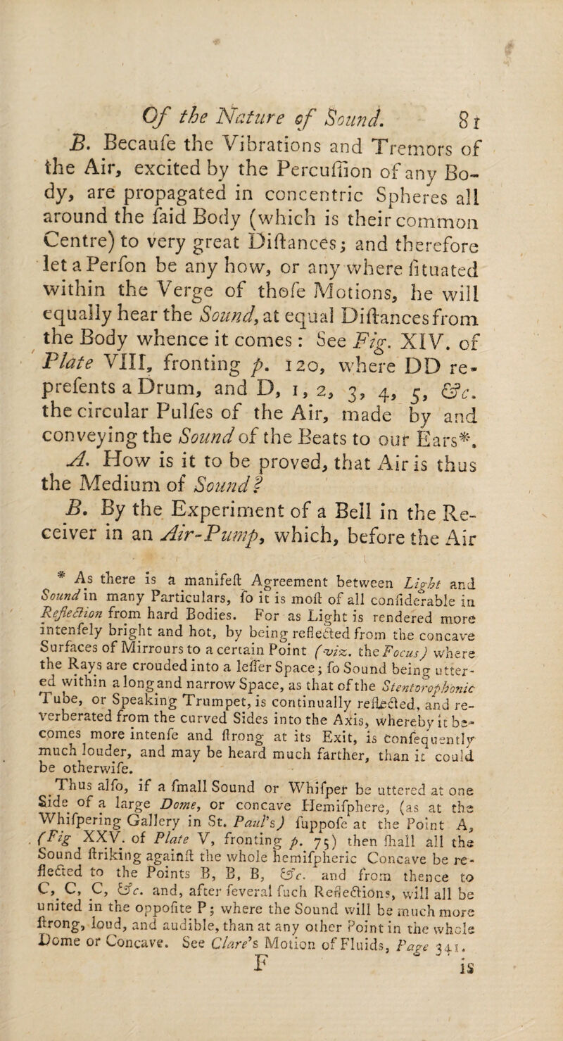 B. Becaufe the Vibrations an d Tr emors of the Air, excited by the Percuffion of any Bo¬ dy, are propagated in concentric Spheres all around the laid Body (which is their coinmon Centre) to very great Diftances; and therefore let a Perfon be any how, or any where fituated within the Verge of thofe Motions, he will equally hear the Sound, at equal Distances from the Body whence it comes: See Fig. XIV. of Plate VIII, fronting p. 120, where DD re- prefents a Drum, and D, 1, 2, 3, 4, 5, the circular Pulfes of the Air, made by and conveying the Sound of the Beats to our Ears*. A. How is it to be proved, that Airis thus the Medium of Sound? B. By the Experiment of a Bell in the Pve- ceiver in an Air-Pump, which, before the Air • 1 l As there is a manifefl: Agreement between Light and Sound in many Particulars, fo it is moll of all confiderable in Rejiefiion from hard Bodies. For as Light is rendered more intenfely bright and hot, by being reflected from the concave Surfaces of IVlirrouis to a certain Point f-z>zz. the 'Focus) where the Rays are croudedinto a lefler Space; fo Sound being utter¬ ed within a long and narrow Space, as that of the Stentvrophbnic Tube, or Speaking Trumpet, is continually reileXed, and re¬ verberated from the curved Sides into the Axis, whereby it be¬ comes more intenfc and ilrong at its Exit, is Confecjusntly much louder, and may be heard much farther, than it could be otherwife. Thus alfo, if a fmall Sound or Whifper be uttered at one Side^ of a large Dome, or concave Hemifphere, (as at the Whifpering Gallery in St. Paul's) fuppofe at the Point A, (Fzg XXV. of Plate V, fronting p. 75) then fhail all the Sound linking againli the whole hemifpheric Concave be re¬ flected to the Points B, B, B, &c. and from thence to C, C, C, &c. and, after feveral fuch Reflexions, will all be united in the oppofite P; where the Sound will be much more Prong, loud, and audible, than at any other Point in the whole Dome or Concave. See Clare’s Motion of Fluids, Page 341.