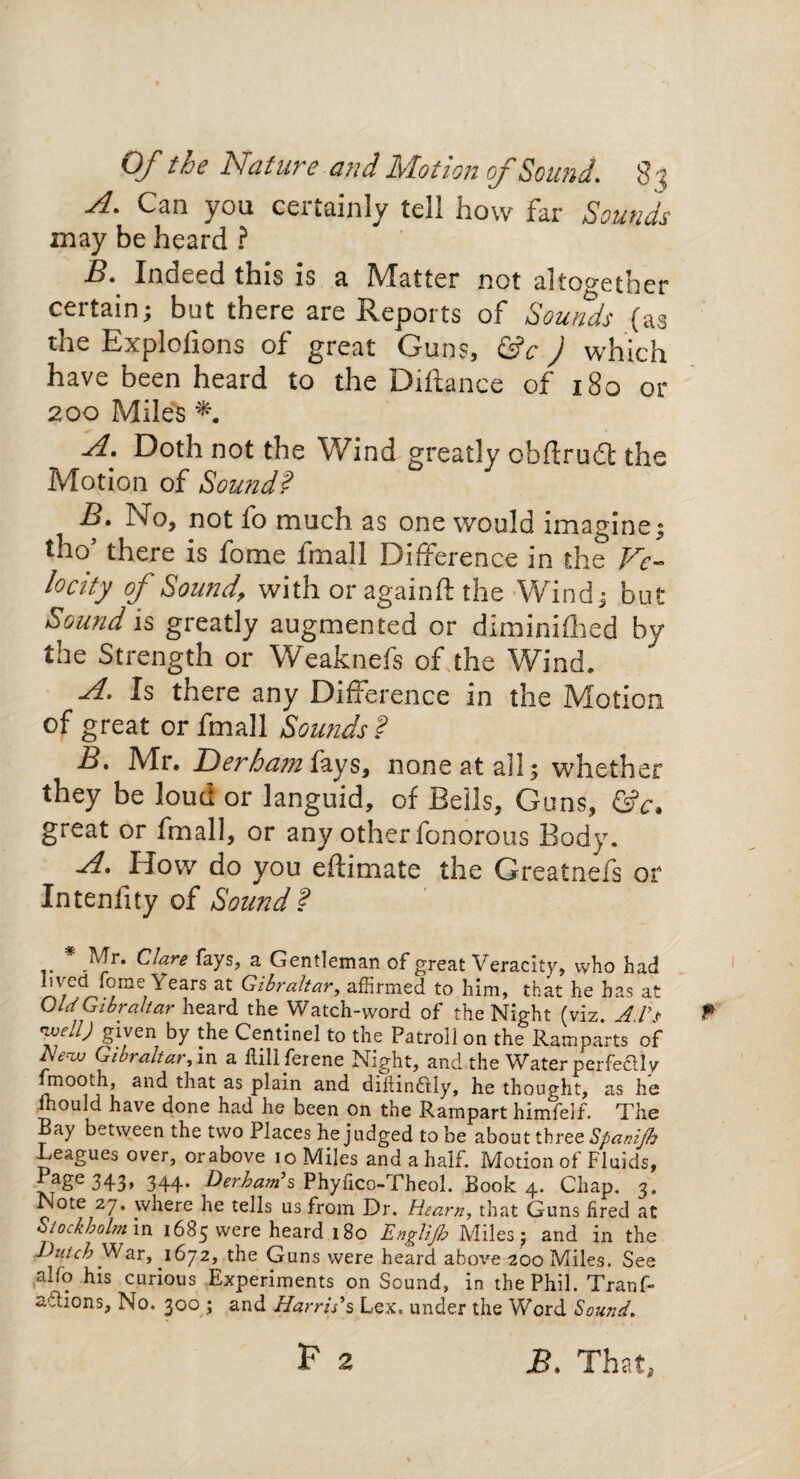 Of the Nature and Motion of Sound. 8 % A. Can you certainly tell how far Sounds may be heard ? JB. Indeed this is a IVTatter not altogether certain; but there are Reports of *Sounds (as the Explolions of great Guns, &e J which have been heard to the Diftance of 180 or 200 Miles A. Doth not the Wind greatly obfirudt the Motion of Sound? No, not fo much as one would imagine; tho’ there is fome fmall Difference in the Ve- locity of Sound, with or againft the Wind; but Sound is greatly augmented or diminished by the Strength or Weaknefs of the Wind. A. Is there any Difference in the Motion of great or fmall Sounds ? B. Mr. Derha?nfays, none at all; whether they be loud or languid, of Bells, Guns, &c. great or fmall, or any other fonorous Body. A. How do you edimate the Greatnefs or Intenfity of Sound? * Mr. Clare fays, a Gentleman of great Veracity, who had lived fome Years at Gibraltar, affirmed to him, that he has at Old Gibraltar heard the Watch-word of the Night (viz. Ad't -well) given by the Centinel to the Patroll on the Ramparts of New Gibraltar,m a llillferene Night, and the Water perfe&ly xmoodi, and that as plain and diltmflly, he thought, as he ffiould have done had he been on the Rampart himfeif. The Bay between the two Places he judged to be about three Spanifh Leagues over, or above io Miles and a half. Motion of Fluids, f*age 343> 344- Derkam’s Phyfico-Theol. Book 4. Chap. 3. Note 27. where he tells us from Dr. Hearn, that Guns fired at Stockholm in 1683 were heard 180 Englijh Miles; and in the Dutch War, 1672, the Guns were heard above 200 Miles. See alio his curious Experiments on Sound, in the Phil. Tranf- aclions, No. 300 ; and Harris's Lex. under the Word Sound. F 2 £. That,