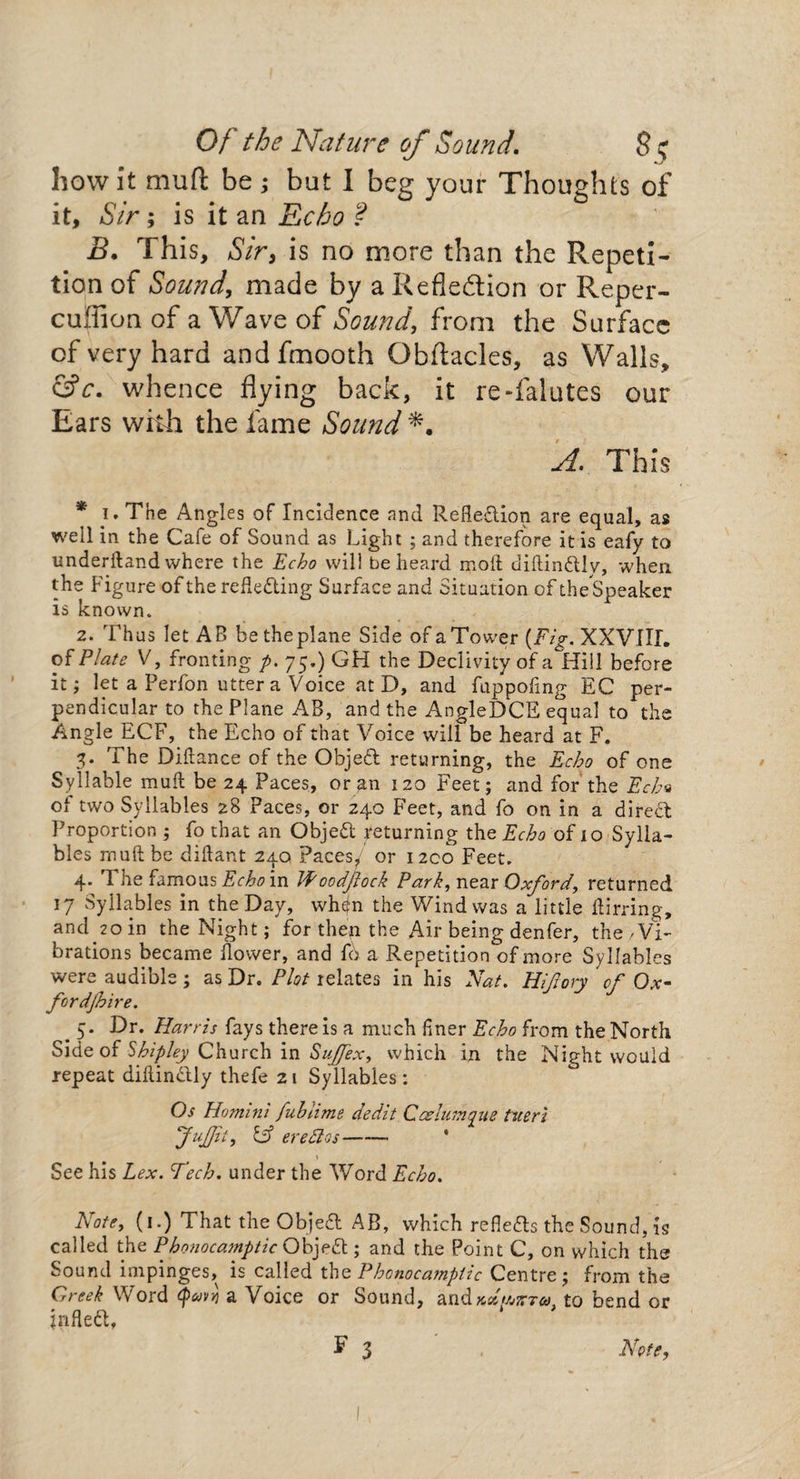 how it mu ft be ; but I beg your Thoughts of it. Sir; is it an Echo ? B. This, Sir, is no more than the Repeti¬ tion of Sound, made by a Reflexion or Reper- cuflicm of a Wave of Sound, from the Surface cf very hard andfmooth Obftacles, as Walls, &c. whence flying back, it re-falutes our Ears with the fame Sound A. This * i. The Angles of Incidence and Reflection are equal, as well in the Cafe of Sound as Light ; and therefore it is eafy to underftand where the Echo will be heard moil diflin&Iy, when the Figure of the reflecting Surface and Situation of the Speaker is known. 2. Thus let AB be the plane Side of a Tower (Fig. XXVIIL of Plate V, fronting p. 75.) GH the Declivity of a Hill before it; let a Perfon utter a Voice at D, and fuppofing EC per¬ pendicular to the Plane AB, and the AngleDCE equal to the Angle ECF, the Echo of that Voice will be heard at F. 3* The Diftance of the ObjeCl returning, the Echo of one Syllable mull be 24 Paces, or an 120 Feet; and for the Ech« of two Syllables 28 Paces, or 240 Feet, and fo on in a dired Proportion ; fo that an ObjeCl returning the Echo of 10 Sylla¬ bles rnuftbe diftant 240 Paces/ or 1200 Feet. 4. The famous Echo in Woodfock Park, near Oxford, returned 17 Syllables in the Day, whejn the Wind was a little Airring, and 20 in the Night; for thep the Air being denfer, the 'Vi¬ brations became flower, and f6 a Repetition of more Syllables were audible ; as Dr. Plot relates in his Nat. Hijiory cf Ox- fordjhire. # 5* Dr. Harris fays there is a much finer Echo from the North Side of Shipley Church in Sujfex, which in the Night would repeat diAinCUy thefe 21 Syllables : Os Homini fuhiime dedit Caelurnque tueri Jujfii, Cf ere PI os-* See his Lex. Tech, under the Word Echo. Note, (1.) That the ObjeCl AB, which reflects the Sound, is called the Phonocamptic ObjeCl; and the Point C, on which the Sound impinges, is called the Phonocamptic Centre; from the Greek Word Qavvj a Voice or Sound, andxttWr*. to bend or jnfled, $ 3 Note,