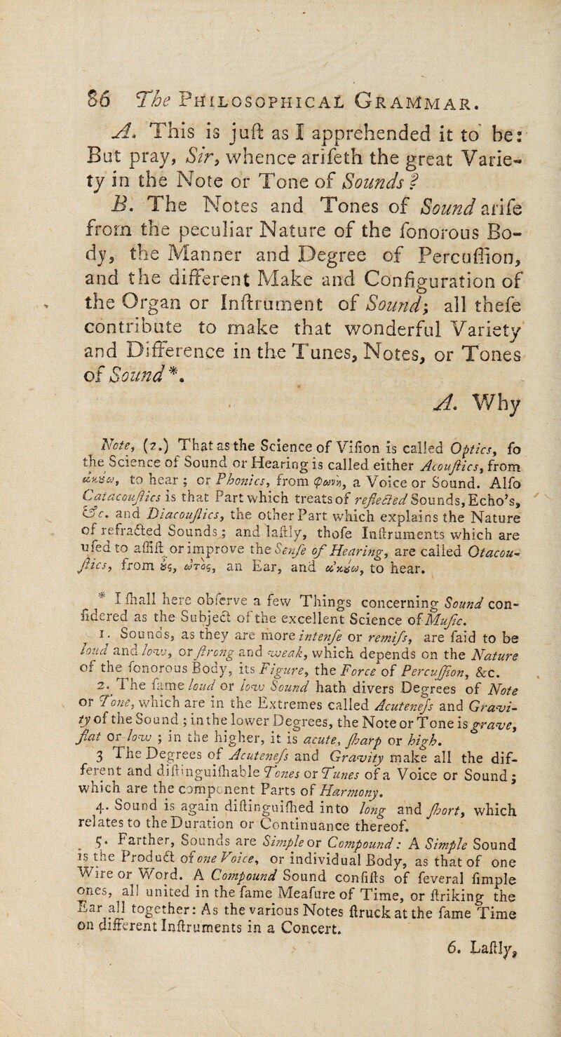A. This is juft as 1 apprehended it to' he: But pray, Sir, whence arifeth the great Varie¬ ty in the Note or Tone of Sounds f B. The Notes and Tones of Sound a rife from the peculiar Nature of the fonorous Bo¬ dy, the Manner and Degree of Percuflion, and the different Make and Configuration of the Organ or Inftrument of Sound; all thefe contribute to make that wonderful Variety and Difference in the Tunes, Notes, or Tones of Sound *. A. Why Note, (?,) That as the Science of Vifion is called Optics, fo the Science of Sound or Hearing is called either Acouftics, from t0 hear ; or Phonics, from a Voice or Sound. Alfo Catacoujhcs is that Part which treats of refiedied Sounds, Echo’s, cV. and Diacoujiics, the other Part which explains the Nature oi redrafted Sounds ; and laftly, thofe Xndruments which are u fed to affift or improve the Senfe of Hearing, are called Otacou- jiics, from &$, iwrog, an. Ear, and cdyfo, to hear. I fhall here obferve a few Things concerning Sound con- ildered as the Subject oi the excellent Science of' NLufc. i. Sounds, as they are morcintenfe or remifs, are faid to be load and low, or ftrong and weak, which depends on the Nature 01 fonorous Body, its Figure, the Force of PercuJJlon, Sec. X he hi me loud or Iovj Sound hath divers Degrees of Note or Tone, which are in the Extremes called Acutenejs and Gravi¬ ty g( the Sound ; in the lower Degrees, the NoteorTone is grave, flat or low ; in the higher, it is acute, jharp or high. 3 The Degrees of Acutenefs and Gravity make all the dif¬ ferent and didinguifhable Tones or Tunes of a Voice or Sound ; which are the component Parts of Harmony. 4* Sound is again diflinguifhed into long and Jhort, which relates to theDuration or Continuance thereof. . 54 Faither, Sounds are Simple ox Compound: A Simple Sound y the 1 rod u ft of one h oice, or individual Body, as that of one vVhre or Word. A Compound Sound confids of feveral fimple ones, al! united in the fame Meafure of Time, or driking the Ear all together: As the various Notes druckatthe fame Time on different Indruments in a Concert. 6. Laftly,