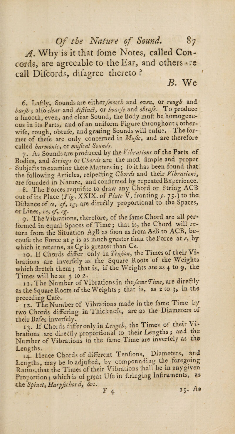 A. Why is it that fome Notes, called Con¬ cords, are agreeable to the Ear, and others we call Difcords, difagree thereto ? B. We 6. Laftly, Sounds are eitherfmooth and even, or rough and harjh ; alfo clear and diflindi, or hoarfe and obtufe. To produce a fmooth, even, and clear Sound, the Body mult be homogene¬ ous in its Parts, and of an uniform Figure throughout; other- wife, rough, obtufe, and grating Sounds will enfue. The for¬ mer of thefe are only concerned in Mujlc, and are therefore called harmonic, or mufical Sounds. 7. As Sounds are produced by the Vibrations of the Parts of Bodies, and Strings or Chords are the moft fimple and proper Subjects to examine thele Matters in; foithas been found that the following Articles, refpedling Chords and their Vibrations, are founded in Nature, and confirmed by repeated Experience. 8. The Forces requifite to draw any Chord or String ACB out of its Place (Fig. XXIX. of Plate V, fronting p. 75.) to the Diffance of ce, cf, eg, are direftly proportional to the Spaces, or Lines, ce, cf, eg. 9. The Vibrations, therefore, of the fame Chord are all per¬ formed in equal Spaces of d ime ; that is, the Chord will re¬ turn from the Situation A^B as foon as from A<?B to ACB, be- coufe the Force at g is as much greater than the Force at e, by which it returns, as Cgis greater than Ce* jo. If Chords differ only in Venfion, the Times of their Vi¬ brations are inverlely as the Square Roots of the Weights which ff retch them; that is, if the Weights are as 4 to 9, the Times will be as 3 to 2. 11. The Number of Vibrations in thefameTime, are direflly as the Square Roots of the Weights; that is, as 2 to 3 > the preceding Cafe. # 12. The Number of Vibrations made in the fame Time by two Chords differing in Thicknefs, are as the Diameters of their Bafes inverfely. # . 13. If Chords differ only in Length, the Times of their V i¬ brations are diredlly proportional to their Lengths; and thv Number of Vibrations in the fame Time are inverlely as the Lengths. 14. Hence Chords of different Tenfions, Diameters, and. Lengths, may be fo adjufted, by compounding the foregoing Ratios,that the Times of their Vibrations {hall be in any given. Proportion; which is of great Ufe in Fringing Inkruments, as the Spinet, Harpfichord, &c. F 4
