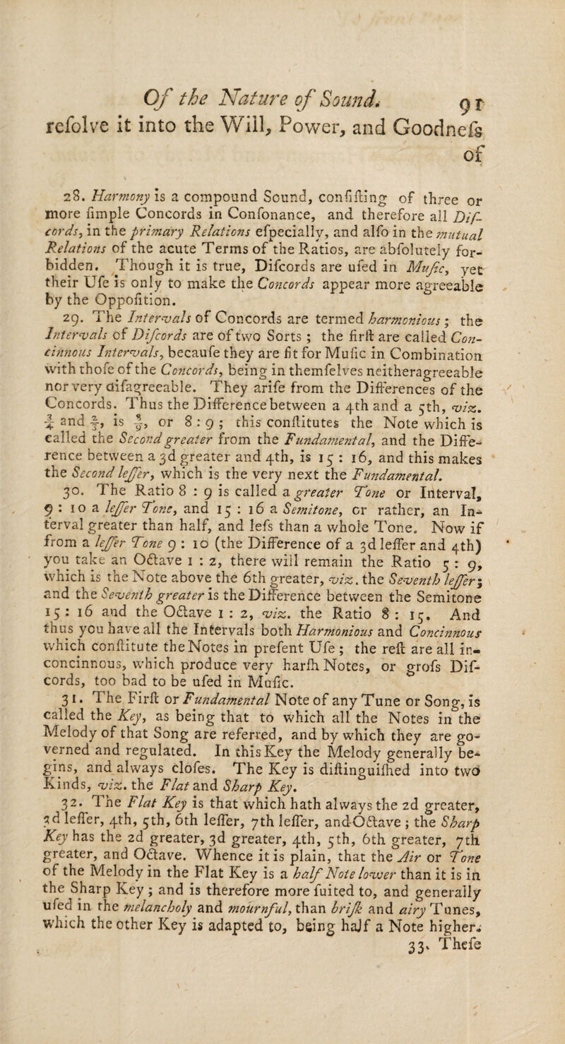 refolve it into the Will, Power, and Goodnefs of 28. Harmony \$ a compound Sound, confining of three or more fimple Concords in Confonance, and therefore all Dif- cords, in the primary Relations efpeciallv, and alfo in the mutual Relations of the acute Terms of the Ratios, are abfolutely for¬ bidden. Though it is true, Difcorcls are ufed in Mufic, yet their Ufe is only to make the Concords appear more agreeable by the Oppofition. 29. The Intervals of Concords are termed harmonious; the Intervals of Difcords are of two Sorts ; the firft are called Con- cinnous Intervals, becaufe they are ft for Mu lie in Combination with thofe of the Concords, being in themfelves neitheragreeable nor very ctifagreeable. They arife from the Differences of the Concords. Thus the Difference between a 4th and a 5th, viz. i and f, is -J, or 8:9; this conflitutes the Note which is called the Second greater from the Fundamental and the Diffe¬ rence between a 3d greater and 4th, is 15 : 16, and this makes the Secondlejfer > which is the very next the Fundamental. 30. d he Ratio 8 : 9 is called a greater Tone or Interval, 9:10a lejfer Tone, and 15: 16a Semitone, or rather, an In¬ terval greater than half, and lefs than a whole Tone. Now if from a lejfer Tone 9 : 10 (the Difference of a 3dleffer and 4th) you take an Oftave 1 : 2, there will remain the Ratio 5 : 9, which is the Note above the 6th greater, viz. the Seventh lejfer; and the Seventh greater is the Difference between the Semitone 15:16 and the Odtave 1 : 2, viz. the Ratio 8:15. And thus you have all the Intervals both Harmonious and Concinnous which con flit ute the Notes in prefent Ufe ; the reft are all in- concinnous, which produce very harlht Notes, or grofs Dif¬ cords, too bad to be ufed in Mufic. 31. The Firft or Fundamental Note of any Tune or Song, is called the Key, as being that to which all the Notes in the Melody of that Song are referred, and by which they are go¬ verned and regulated. In this Key the Melody generally be¬ gins, and always clofes. The Key is diftinguilhed into two Kind s, viz. the Flat and Sharp Key. 32. 1 he Flat Key is that which hath always the 2d greater, 3d leffer, 4th, 5th, 6th leffer, 7th leffer, andOftave ; the Sharp Key has the 2d greater, 3d greater, 4th, 5th, 6th greater, 7th greater, and Odlave. Whence it is plain, that the Air or Tone of the Melody in the Flat Key is a half Note lovoer than it is in the Sharp Key ; and is therefore more fuited to, and generally ufed in the melancholy and mournful, than hrijk and airy Tunes, which the other Key is adapted to, being hajf a Note higher.' 33. Thefe