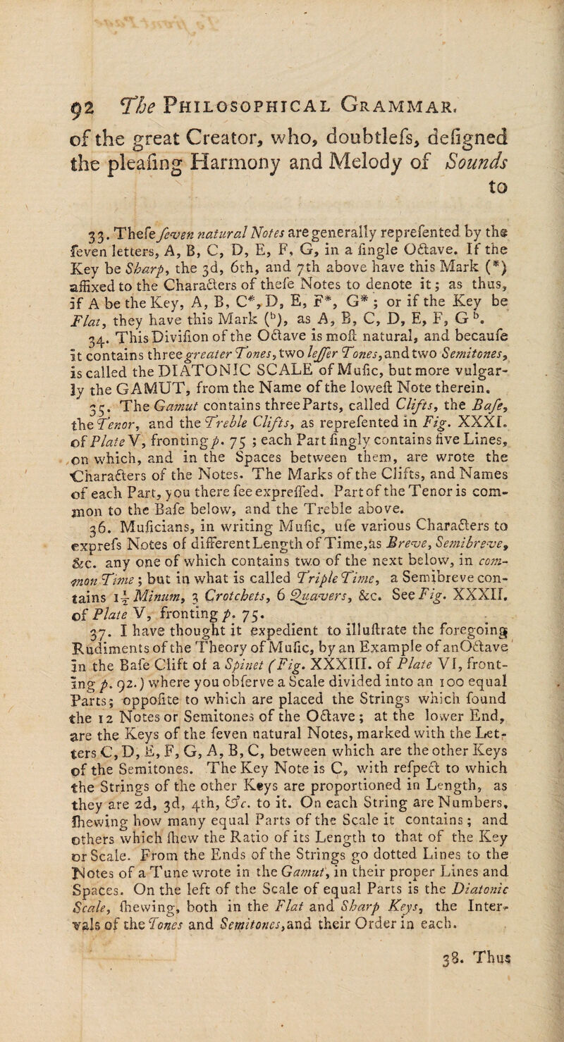 of the great Creator, who, doubtlefs, defigned the pleafmg Harmony and Melody of Sounds : ' \ tO 33. Thefe feven natural Notes are generally reprefented. by th@ feven letters. A, B, C, D, E, F, G, in a iingle Osftave. If the Key be Sharp, the 3d, 6th, and 7th above have this Mark (*) affixed to the Chara&ers of thefe Notes to denote it; as thus, if A be the Key, A, B, C#, D, E, F*, G* ; or if the Key be Flat, they have this Mark (b), as A, B, C, D, E, F, G b. 34. ThisDivifion of the Odiave ismofl; natural, and becaufe it contains three greater Foxes 9tsvo lefer and two Semitones, is called the DIATONIC SCALE ofMufic, but more vulgar¬ ly the GAMUT, from the Name of the lowed: Note therein. 3 5. The Gamut contains three Parts, called Clifts, the Bafe, the Fenor, and the Frehle Clifts, as reprefented in Fig. XXXI. of Plate V, fronting/. 75 ; each Part fingly contains five Lines, on which, and in the Spaces between them, are wrote the 'Chara&ers of the Notes. The Marks of the Clifts, and Names of each Part, you there fee expreffed. Part of the Tenor is com¬ mon to the Bafe below, and the Treble above. 36. Muficians, in writing Mufic, ufe various Charadlers to cxprefs Notes of differentLengthof Time,as Breve, Semibreve, &c. any one of which contains tw.o of the next below, in com¬ mon Ftme ; but in what is called Friple Fitne, a Semibreve con¬ tains 1 -Minum, 3 Crotchets, 6 Quavers, &c. See Fig. XXXII. of Plate V, fronting /. 75. 37. I have thought it expedient to Illuftrate the foregoing Rudiments of the Theory of Mufic, by an Example of anOdlave In the Bafe Clift of a Spinet (Fig. XXXIII. of Plate VI, front¬ ing p. 92.) where you obferve a Scale divided into an 100 equal Parts; oppofite to which are placed the Strings which found the 12 Notes or Semitones of the Odtave ; at the lower End, are the Keys of the feven natural Notes, marked with the Let¬ ters C, D, E, F, G, A, B, C, between which are the other Keys of the Semitones. The Key Note is C, with refpect to which the Strings of the other Keys are proportioned in Length, as they are 2d, 3d, 4th, CSc. to it. On each String are Numbers, fhewing how many equal Parts of the Scale it contains; and others which (hew the Ratio of its Length to that of the Key or Scale. From the Ends of the Strings go dotted Lines to the Notes of a Tune wrote in the Gamut, in their proper Lines and Spaces. On the left of the Scale of equal Parts is the Diatonic Scale, fhewing, both in the Flat and Sharp Keys, the Inter¬ vals of theFones and Semitonestheir Order in each. 38. Thu?
