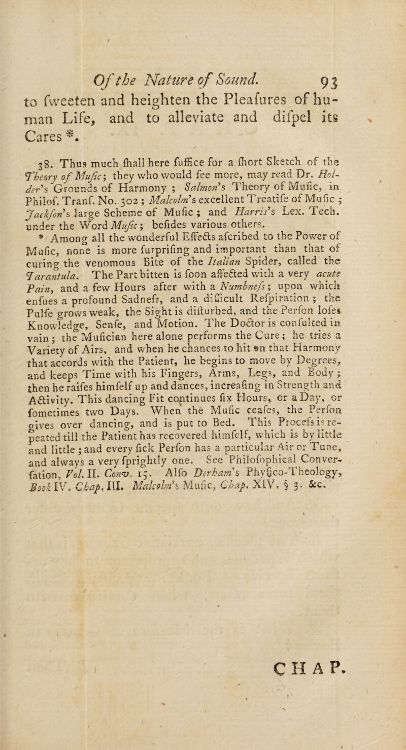 to fvveeten and heighten the Pleafures of hu¬ man Life, and to alleviate and difpel its Cares 38. Thus much {hall here fuffice for a fhort Sketch of the Theory of Mufic; they who would fee more, may read Dr. Hol¬ der's Grounds of Harmony ; Salmon’s Theory of Mufic, in Philof. Tranf. No. 302 ; Malcolm’s excellent Treatife of Mufic ; Jackfons large Scheme of Mufic ; and Harris’s Lex. Tech, under the Word Mufic \ befides various others. * Among all the wonderful Effects afcribed to the Power of Mufic, none is more furprifmg and important than that of curing the venomous Bite of the Italian Spider, called the tarantula. The Part bitten is foon affedted with a very acute Painy and a few Hours after with a Numhnefsi upon which enfues a profound Sadnefs, and a difficult Refpiration ; the Pulfe grows weak, the Sight is difturbed, and the Perfon lofes Knowledge, Senfe, and Motion. The Doctor is confulted in vain; the Mufician here alone performs the Cure; he tries a Variety of Airs, and when he chances to hit sn that Harmony that accords with the Patient, he begins to move by Degrees, and keeps Time with his Fingers, Arms, Legs, and Body ; then he raifes himfelf up and dances, increafing in Strength and Activity. This dancing Fit continues fix Flours, or a Day, or fometimes two Days. When the Mufic ceafes, the Perfon gives over dancing, and is put to Bed. Thh Procefs is re¬ peated till the Patient has recovered himfelf, which is by little and little ; and every fick Perfon has a particular Air or Tune, and always a very fprightly one. See Philofophical Conver- fation, Vol.ll. Conv. 15. Alfo Durham’s PhyGco-Theology, Book IV. Chap, ILL Malcolm’s Mufic, Chap. XIV. § 3- • * > c H A P. I * I