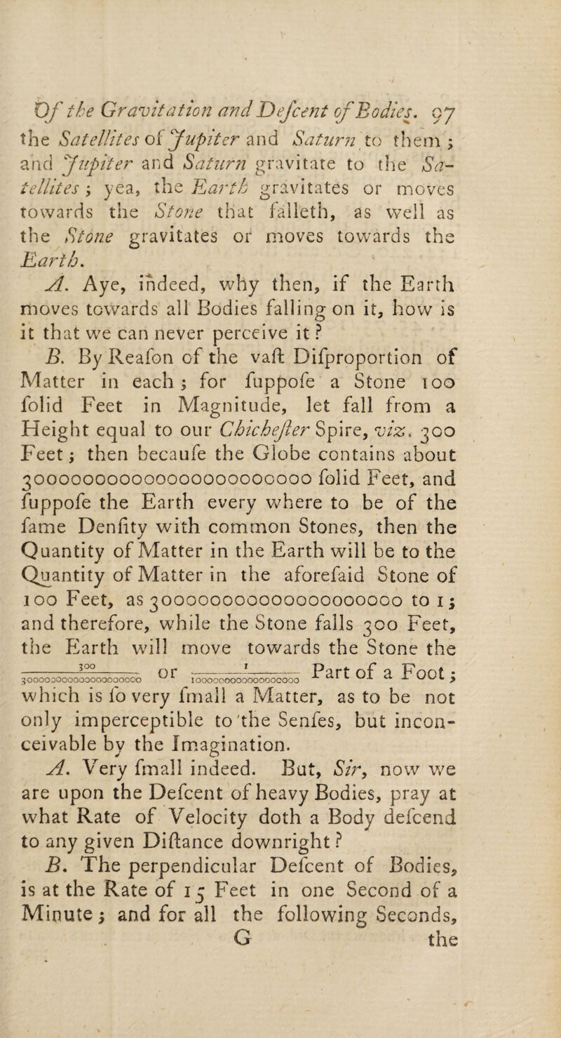 the Satellites oifupiter and Saturn to them; and 'Jupiter and Saturn gravitate to the Sa¬ tellites ; yea, the Earth gravitates or moves towards the Stone that falleth, as well as the Stone gravitates or moves towards the Earth. A. Aye, indeed, why then, if the Earth moves towards all Bodies falling on it, how is it that we can never perceive it ? B. By Reafon of the vaft Difproportion of Matter in each; for fuppofe a Stone too folid Feet in Magnitude, let fall from a Height equal to our Chichejler Spire, viz. 300 Feet; then becaufe the Globe contains about 300000000000000000000000 folid Feet, and fuppofe the Earth every where to be of the fame Denfity with common Stones, then the Quantity of Matter in the Earth will be to the Quantity of Matter in the aforefaid Stone of 100 Feet, as 300000000000000000000 to 1; and therefore, while the Stone falls 300 Feet, the Earth will move towards the Stone the Part of a Foot; _300 3 oooooooooooooooooooo or I000000000000000000 which is fo very fmall a Matter, as to be not only imperceptible to'the Senfes, but incon¬ ceivable by the Imagination. A. Very fmall indeed. But, Sir, now we are upon the Defcent of heavy Bodies, pray at what Rate of Velocity doth a Body defcend to any given Diftance downright ? B. The perpendicular Defcent of Bodies, is at the Rate of 15 Feet in one Second of a Minute; and for all the following Seconds, G the