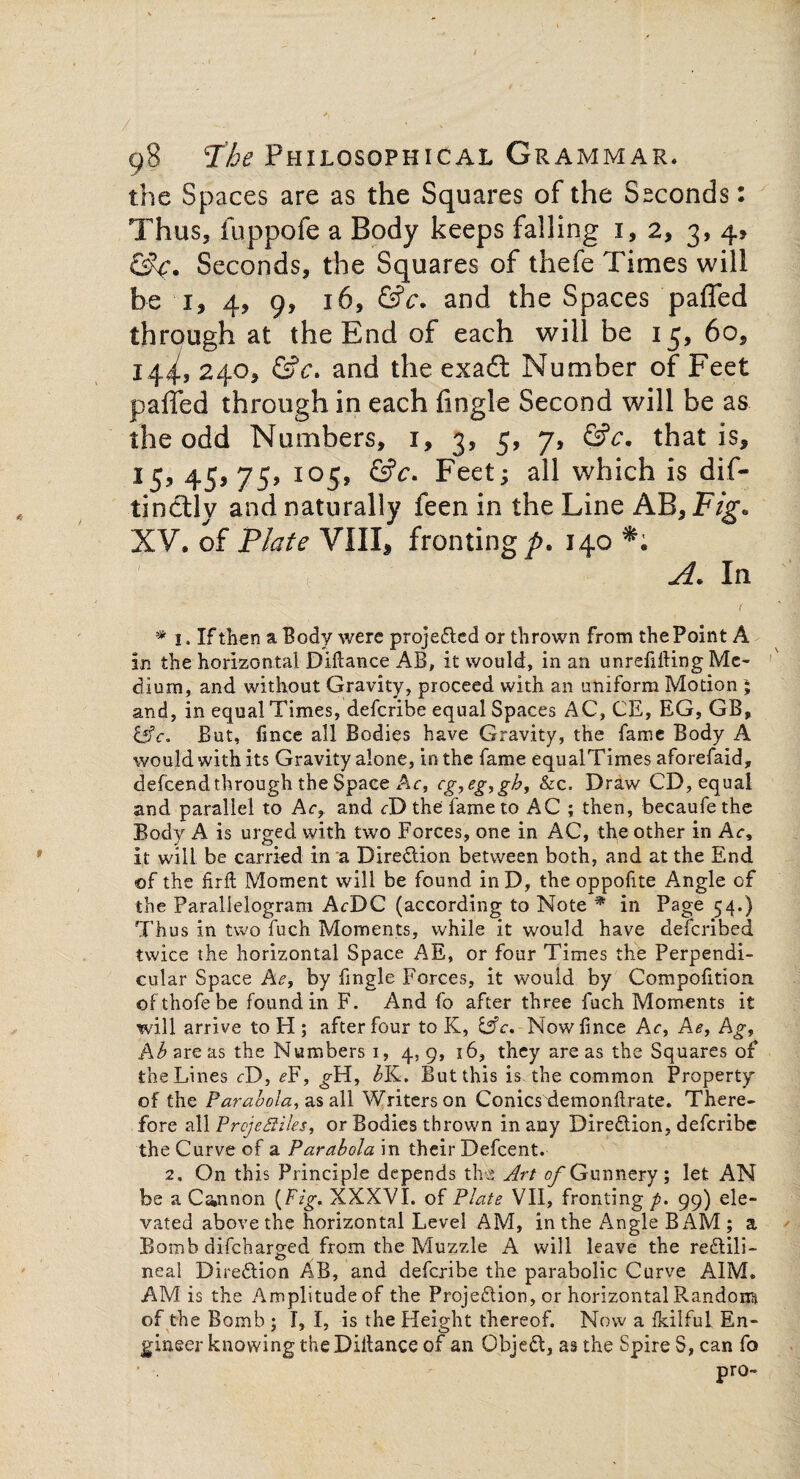 the Spaces are as the Squares of the Seconds: Thus, fuppofe a Body keeps falling 1, 2, 3, 4? &A. Seconds, the Squares of thefe Times will be 1, 4, 9, 16, &c. and the Spaces pafled through at the End of each will be 13, 60, 14^, 240^ &c. and the exaft Number of Feet palled through in each Angle Second will be as the odd Numbers, 1, 3, 5, 7, &c. that is, 15, 45> 75> xo5> &c- Feet; all which is dif- tinclly and naturally feen in the Line AB, Fig. XV. of Plate VIII, fronting^. 140 . \ A. In * 1. If then a Body were projected or thrown from the Point A in the horizontal Diilance AB, it would, in an unrefilling Me¬ dium, and without Gravity, proceed with an uniform Motion ; and, in equal Times, defcribe equal Spaces AC, CE, EG, GB, &c. But, fince all Bodies have Gravity, the fame Body A would with its Gravity alone, in the fame equalTimes aforefaid, defcend through the Space Ac, eg, eg, gh, &c, Draw CD, equal and parallel to Ac, and cD the fame to AC ; then, becaufe the Body A is urged with two Forces, one in AC, the other in Ac, it will be carried in a Direction between both, and at the End of the fir ft Moment will be found inD, the oppofite Angle of the Parallelogram AcDC (according to Note * in Page 54.) Thus in two fuch Moments, while it would have defcribed twice the horizontal Space AE, or four Times the Perpendi¬ cular Space he, by ftngle Forces, it would by Compofition ©fthofebe found in F. And fo after three fuch Moments it will arrive to H ; after four to K, &c, Nowftnce Ac, Ae, Ag, Ab are as the Numbers 1, 4, 9, 16, they are as the Squares of the Lines cD, e¥, ^H, bK. But this is the common Property of the Parabola, as all Writers on Conicsxlemonftrate. There¬ fore all Projectiles, or Bodies thrown in any Dire&ion, defcribe the Curve of a Parabola in their Defcent. 2. On this Principle depends the Art of Gunnery; let AN be a Cannon {Fig. XXXVI. of Plate VII, fronting/). 99) ele¬ vated above the horizontal Level AM, in the Angle BAM ; a Bomb discharged from the Muzzle A will leave the re&ili- neal Direction AB, and defcribe the parabolic Curve AIM. AM is the Amplitude of the Projeftion, or horizontal Random of the Bomb ; I, I, is the Height thereof. Now a fkilful En¬ gineer knowing theDIftance of an Objefl, as the Spire S, can fo • . - pro-