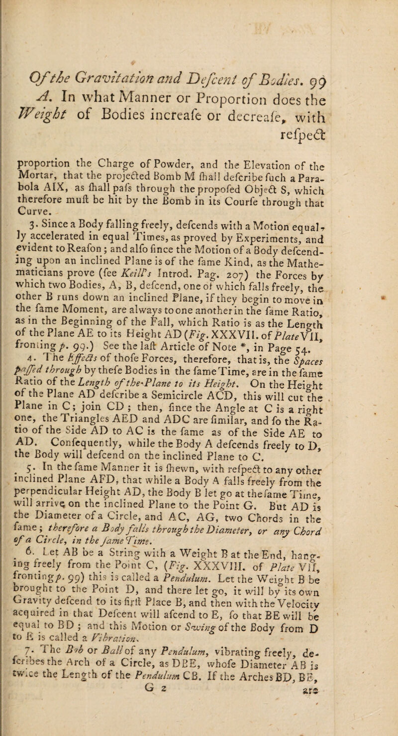 A. In what Manner or Proportion does the Weight of Bodies increafe or decreale, with refpedt proportion the Charge of Powder, and the Elevation of the Mortar, that the projeded Bomb M fhail defcribefuch a Para¬ bola AIX, as fhail pafs through thepropofed Object S, which therefore mull be hit by the Bomb in its Courfe through that Curve. & 3. Since a Body falling freely, defcends with a Motion equal ? ly accelerated in equal Times, as proved by Experiments, and evident to Reafon ; and alfo fince the Motion of a Body defend¬ ing upon an inclined Plane is of the fame Kind, as the Mathe¬ maticians prove (fee Keill’s Introd. Pag. 207) the Forces by which two Bodies, A, B, defcend, one of which falls freely, the other B runs down an inclined Plane, if they begin to move in the fame Moment, are always to one another in the fame Ratio, as in the Beginning of the Fall, which Ratio is as the Length of the Plane AE to its Height AD (Fig. XXXVII. of PlateVLl, froniing p. 99.) See the lad: Article of Note *, in Page 54. 4. T he Effects of thofe Forces, therefore, thatis, the Spaces P-ffd through by thefe Bodies in the fame Time, are in the fame Ratio of the Length of the*Plane to its Height. On the Height of the Plane AD def ribe a Semicircle ACD, this will cut?he Plane in C; join CD ; then, fince the Angle at C is a right one, the Triangles AED and ADC are fimilar, and fo the Ra¬ tio of the Side AD to AC is the fame as of the Side AE to AD. Confequently, while the Body A defcends freely to D, the Body will defend on the inclined Plane to C. 5; In the fame Manner it is fhewn, with relpebl to any other inclined Plane AFD, that while a Body A fails freely from the perpendicular Height AD, the Body B let go at the fame Time, will arrive on the inclined Plane to the Point G. But AD is the Diameter of a Circle, and AC, AG, two Chords in the fame ; therefore a Body falls through the Diameter, or any Chord of a Circle, in the JameFime. 6. Let AB be a String with a Weight B at the End, hang- mg freely from the Point C, (Fig. XXXVIII. of Plate VII, fronting/. 99) this is called a Pendulum. Let the Weight B be Drought to the Point D, and there let go, it will by its own Gravity defend to its firft Place B, and then with the Velocity acquired in that Defcent will afcend to E, fo that BE will be equai to BD ; and this Motion or Sowing of the Body from D to E is called a Vibration, 7* i or Ball of any Pendulum, vibrating freely, de- fcribes the Arch of a Circle, as DBE, whofe Diameter AB is tw.ce the Length of the Pendulum CB. If the Arches BD, BE, G 2