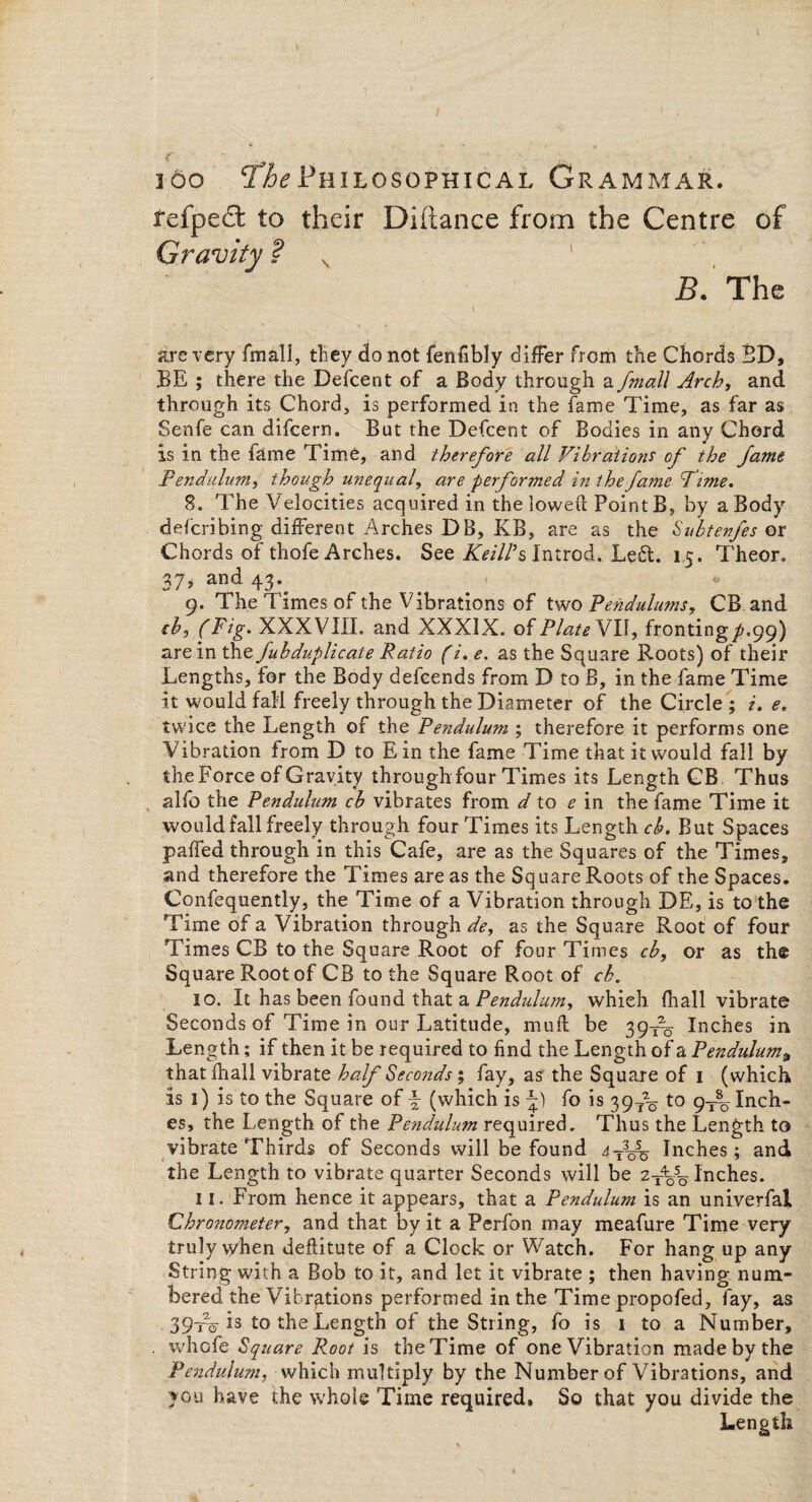 refpect to their Diiiance from the Centre of Gravity ? v 1 B. The are very fmall, they do not fenfibly differ from the Chords BD, BE ; there the Defcent of a Body through a fmall Arch, and through its Chord, is performed in the fame Time, as far as Senfe can difcern. But the Defcent of Bodies in any Chord is in the fame Time, and therefore all Vibrations of the fame Pendulum, though unequal, are performed in the fame Time. 8. The Velocities acquired in the lowed Point B, by a Body defcribing different Arches DB, KB, are as the Subtenfes or Chords of thofe Arches. See Keill’s Introd. Left. 15. Theor. 37, and 43\ 9. The Times of the Vibrations of two Pendulums, CB and cb, (Fig- XXXVIII. and XXXIX. of Plate VII, fronting^. 99) are in the fuhduplicate Patio (i. e. as the Square Roots) of their Lengths, for the Body defcends from D to B, in the fame Time it would fall freely through the Diameter of the Circle ; e. twice the Length of the Pendulum ; therefore it performs one Vibration from D to Ein the fame Time that it would fall by the Force of Gravity through four Times its Length CB Thus alfo the Pendulum cb vibrates from d to e in the fame Time it would fall freely through four Times its Length cb. But Spaces paired through in this Cafe, are as the Squares of the Times, and therefore the Times areas the Square Roots of the Spaces. Confequently, the Time of a Vibration through DE, is to the Time of a Vibration through^, as the Square Root of four Times CB to the Square Root of four Times cb, or as the Square Root of CB to the Square Root of cb. 10. It has been found that a Pendulum, which fliall vibrate Seconds of Time in our Latitude, mud be 39T~ Inches in Length; if then it be required to find the Length of a Penduluma thatfhall vibrate half Seconds ; fay, as the Square of 1 (which is 1) is to the Square of \ (which is fo is 397% t0 9t% Inch¬ es, the Length of the Pendulum required. Thus the Length to vibrate Thirds of Seconds will be found 4T3o5^ Inches; and the Length to vibrate quarter Seconds will be 2t%5q Inches. 11. From hence it appears, that a Pendulum is an univerfal Chro7iometer, and that by it a Perfon may meafure Time very truly vyhen deditute of a Clock or Watch. For hang up any String with a Bob to it, and let it vibrate ; then having num¬ bered the Vibrations performed in the Time propofed, fay, as 39-r^ is to the Length of the String, fo is 1 to a Number, . whofe Square Root is the Time of one Vibration made by the Pendulum, which multiply by the Number of Vibrations, and you have the whole Time required. So that you divide the Length