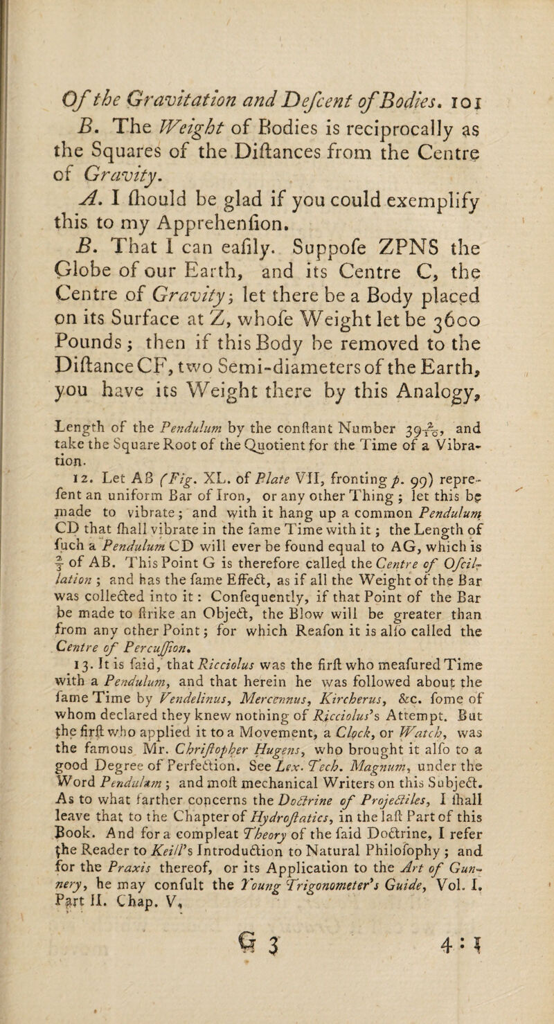B. The Weight of Bodies is reciprocally as the Squares of the Diftances from the Centre of Gravity. A. I fliould be glad if you could exemplify this to my Appreheniion. B. That I can eafily. Suppofe ZPNS the Globe of our Earth, and its Centre C, the Centre of Gravity $ let there be a Body placed on its Surface at Z, whofe Weight let be 3600 Pounds; then if this Body be removed to the DiftanceCF, two Semi-diameters of the Earth, you have its Weight there by this Analogy, Length of the Pendulum by the conftant Number 39-^, and take the Square Root of the Quotient for the Time of a Vibra¬ tion. 12. Let A8 (Fig. XL. of Plate VII, fronting^. 99) repre- fent an uniform Bar of Iron, or any other Thing ; let this bp .made to vibrate; and with it hang up a common Pendulum CD that fhall vibrate in the fame Time with it; the Length of fuch a Pendulum CD will ever be found equal to AG, which is §• of AB. This Point G is therefore called the Centre of Ofcilr lation ; and has the fame Effeft, as if all the Weight of the Bar was collected into it: Confequently, if that Point of the Bar be made to ftrike an Object, the Blow will be greater than from any ether Point; for which Reafon it is alio called the Centre of Percujfon. 13. It is faid,that Ricciolus was the firil who meafured Time with a Pendulum, and that herein he was followed about the lame Time by Vendelinus, Mercennus, Kircherus, &c. fome of whom declared they knew nothing of Ricciolus’s Attempt. But the firil who applied it to a Movement, a Clock, or Watch, was the famous Mr. Chrifopher Hugens, who brought it alfo to a good Degree of Perfection. See Lex. Tech. Magnum, under the Word Pendulum ; and moil mechanical Writers on this Subject. As to what farther concerns the DoCtrine of Projectiles, I lhall leave that to the Chapter of Hydrofatics, in thelail Part of this Book. And fora compleat Theory of the faid Do&rine, I refer the Reader to Keifs Introdu&ion to Natural Philofophy ; and for the Praxis thereof, or its Application to the Art of Gun~ nery, he may confult the Young TrigonometePs Guide, Vol. I.
