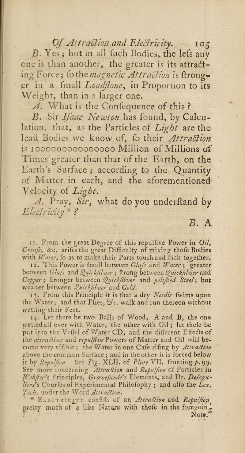 B. Yes; but in all fuch Bodies, the lefs any one is than another, the greater is its attract¬ ing Force; fo the magnetic Attraction is ftrong- jer in a fmall Loadjlone, in Proportion to its Weight, than in a larger one. A. What is the Confequence of this ? B. Sir Ifaac Newton has found, by Calcu¬ lation, that, as the Particles of Light are the lead Bodies we know of, fo their Attraction is 1000000000000000 Million of Millions of Times greater than that of the Earth, on the Earth’s Surface ; according to the Quantity of Matter in each, and the aforementioned Velocity of Light. A. Pray, Sir, what do you underftand by Electricity * ? B. A 11. From the great Degree of this repulfive Power in Oi/, Qreafe, &c. arifes the great Difficulty of mixing tbofe Bodies with Water, fo as to make their Parts touch and Sick together. i 2. This Power is fmall between Glafs ,and Water ; greater between Glafs and dfuickfilver ; ftrong between Chiick/Hver and Copter; ftronger between Ffuickfilver and polifhed Steel; but weaker between Ffuickjilver and Gold. 13. From this Principle it is that a dry Needle fwims upon the Water; and that Flies, &c. walk and run thereon without wetting their Feet. 14. Let there be two Balls of Wood, A and B, the one wetted all over with Water, the other with Oil ; let thefe be put into the Vejffel of Water CD, and the different Effects of the attractive and repulfive Powers of Matter and Oil will be¬ come very vilible ; the Water in one Cafe riling by Attraction above the common Surface ; and in the other it is forced below it by Repulfion See Fig. XLTI. of Plate VII, fronting p.q9. See more concerning Attraction and Repulfion of Particles in WebfteAs Principles, Gravefande’s Elements, and Dr. Defagu- lierss Courfes of Fxperimental Phiiofophy ; and alfo the Lex. Tech, under the Word Attraction. * Electricity confifls of an Attraction and Repulfion pretty much of a like Natiye with thofe in the foregoing Note.*5