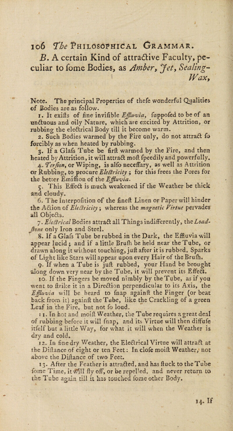 B. A certain Kind of attractive Faculty, pe¬ culiar to fome Bodies, as Amber, Jet, Sealing- I Wax, Note. The principal Properties of thefe wonderful Qualities of Bodies are as follow. 1. It exiils of fine invifible Effluvia, fuppofed to be of an nndtuous and oily Nature, which are excited by Attrition, or rubbing the eledtrical Body till it become warm. 2. Such Bodies warmed by the Fire only, do not attradl fo forcibly as when heated by rubbing. 3. If a Glafs Tube be firft warmed by the Fire, and then heated by Attrition, it will attradl moft fpeedily and powerfully. 4. Terfion, or Wiping, is alfo neceffary, as well as Attrition or Rubbing, to procure Elettricity ; for this frees the Pores for the better Emiffion of the Effluvia. 5. This Effedt is much weakened if the Weather be thick and cloudy. 6. The Interpofition of the fineft Linen or Paper will hinder the Adlion of Electricity ; whereas the magnetic Virtue pervades all Objedls, 7. Electrical Bodies attradl ail Things indifferently, theLoad- jtone only Iron and Steel. 8. If a Glafs Tube be rubbed in the Dark, the Effluvia will appear lucid; and if a little Brufh be held near the Tube, or drawn along it without touching, j uft after it is rubbed. Sparks of Light like Stars will appear upon every Hair of the Brufh. 9. If when a Tube is juft rubbed, your Hand be brought along down very near by the Tube, it will prevent its Effedt. 30. If the Fingers be moved nimbly by the Tube, as if you went to ftrike it in a Diredlion perpendicular to its Axis, the Effluvia will be heard to fnap againft the Finger (or beat back from it) againft the Tube, like the Crackling of a green Leaf in the Fire, but not fo loud. 11. Tn hot and moift Weather, the Tube requires a great deal of rubbing before it will fnap, and its Virtue will then diffufe itfelf but a little Way, for what it will when the Weather is dry and cold* 12. In fine dry Weather, the Eledirical Virtue will attrasft at the Diflance of eight or ten Feet: In clofe moift Weather, not above the Diftance of two Feet. 13. After the Feather is attradled, and has ftuck to the Tube fome Time, it $111 fly off, or be repelled, and never return to the Tube again till it has touched fome other Body. 34. If