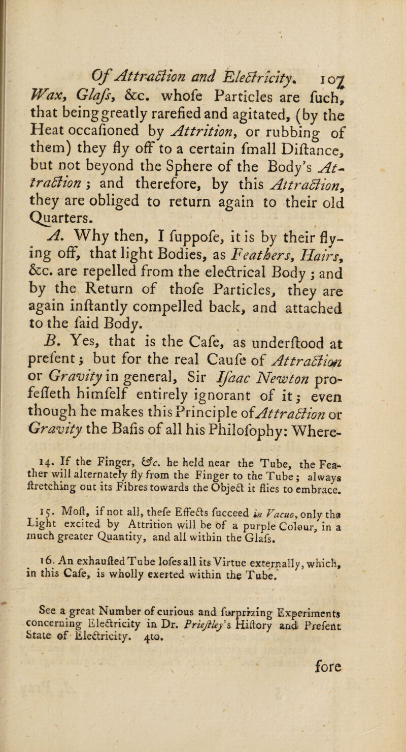 Wax, Glafs, &c. whofe Particles are fuch, that being greatly rarefied and agitated, (by the Heat occafioned by Attrition, or rubbing of them) they fly off to a certain fmall Diftance, but not beyond the Sphere of the Body's At* traCtion ; and therefore, by this Attraction, they are obliged to return again to their old Quarters. A. Why then, I fuppofe, it is by their fly¬ ing off, that light Bodies, as Feathers, Hairs, &c. are repelled from the eledxical Body ; and by the Return of thofe Particles, they are again inftantly compelled back, and attached to the faid Body. B. Yes, that is the Cafe, as underlined at prefent; but for the real Caufe of Attraction or Gravity in general. Sir Ifaac Newton pro- fefieth himfelf entirely ignorant of it^ even though he makes this Principle of Attraction or Gravity the Bafis of all his Philofophy: Where- 14. If the Finger, Cfr. he held near the Tube, the Fea¬ ther will alternately fly from the Finger to the Tube ; always flretching out its Fibres towards the Objeft it flies to embrace. 15* Moft, if not all, thefe Effects fucceed in Vacuo, only the Light excited by Attrition will be of a purple Colour, in a much greater Quantity, and all within the Glafs. 16, An exhaufted Tube lofes all its Virtue externally, which, in this Cafe, is wholly exerted within the Tube. See a great Number of curious and forprizing Experiments concerning Electricity in Dr. Priejiley's Hiflory and Prefent State of Ele&ricity. ^to. fore