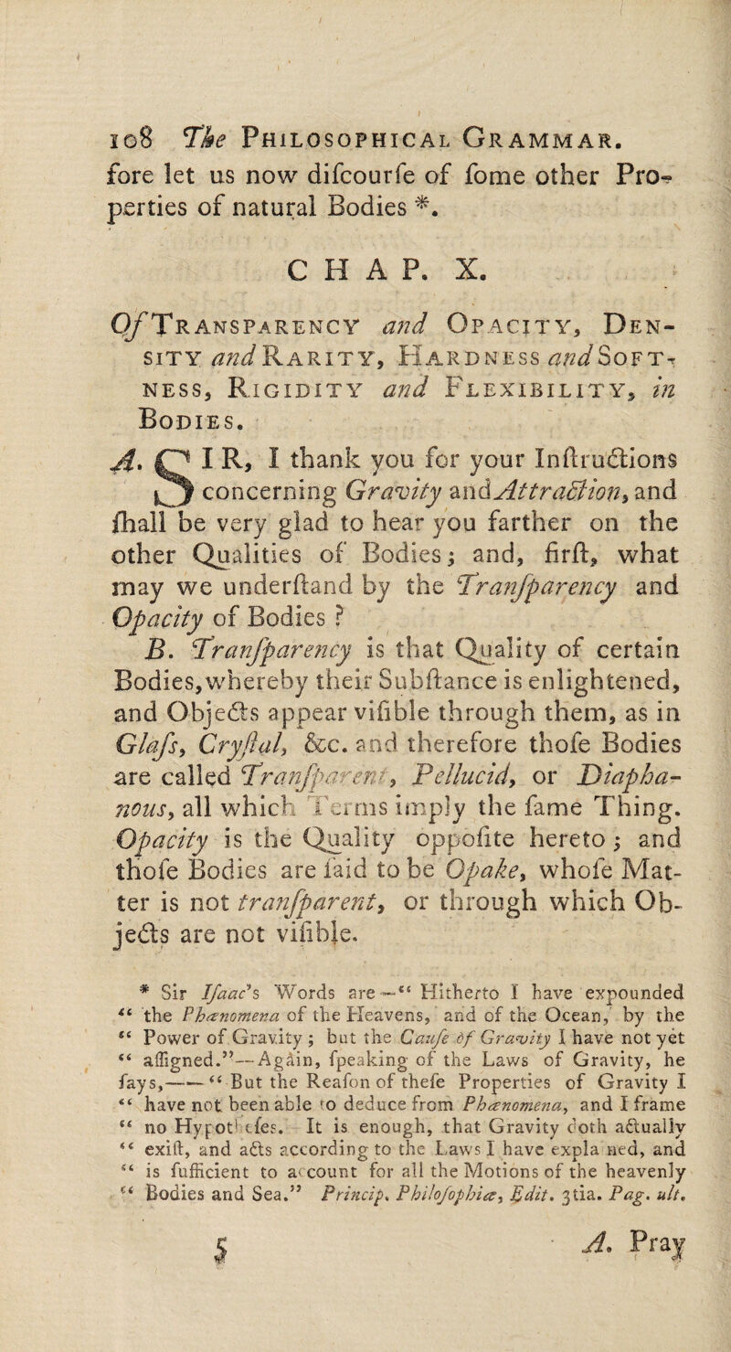 / I 10S Tke Philosophical Grammar. fore let us now difcourfe of fome other Pro^ parties of natural Bodies *. C PI A P. X. Of Tr ansparency and Opacity, D EN- sity WRarity, Hardness ot^Softt ness, Rigidity and Flexibility, in Bodies. O I R, I thank you for your Infractions concerning Gravity Attraction, and ill all be very glad to hear you farther on the other Qualities of Bodies; and, firft, what may we underftand by the Tranfp ardency and Opacity of Bodies ? B. Pranfparency is that Quality of certain Bodies,whereby their Su.bftance is enlightened, and Objeft'S appear vifible through them, as in Glafs, Cryftal, &c. and therefore thofe Bodies are called cTranfparen> 9 Pellucid, or Diapha¬ nous, all which Terms imply the fame Thing. Opacity is the Quality oppoiite hereto; and thofe Bodies are laid to be Opake, whole Mat¬ ter is not tranfparenty or through which Ob¬ jects are not vifible. * Sir Ifa'ac*s Words are~~“ Hitherto I have expounded the Phenomena of the Heavens, and of the Ocean, by the Power of Gravity ; but the Caufe of Gravity I have not yet “ affigned.”—Again, fpeaking of the Laws of Gravity, he fays,-“ But the Reafon of thefe Properties of Gravity I “ have not been able ro deduce from Phenomena, and I frame se no Hypothecs. It is enough, that Gravity doth aftually 154 exift, and afts according to the Laws I have expla tied, and is fufficient to account for all the Motions of the heavenly Ci Bodies and Sea.” Princip. Philo/ophia, Edit. 3tia- Pag. ult, $
