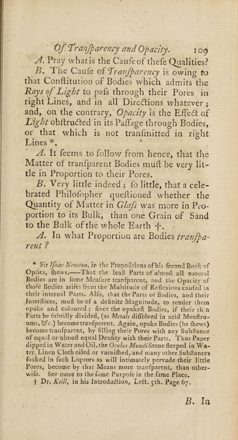 A. Pray what is the Caufeof thefe Qualities? B. T he Caufe of 'Tranfparency is owing to that Conftitution of Bodies which admits the Rays oj Light to pals through their Pores in right Lines, and in all X3ireclions whatever; and, on the contrary, Opacity is the Effect of Light obltrudted in itsPaffage through Bodies, or that which is not tranfmitted in right Lines # A. It fee ms to follow from hence, that the Matter of tranfparent Bodies mail be very lit¬ tle in Proportion to their Pores. jB. Very little indeed ; fo little, that a cele¬ brated Philofopher questioned whether the Quantity of Matter in Glafs was more in Pro¬ portion to its Bulk, than one Grain of Sand to the Bulk of the whole Earth A. In what Proportion are Bodies tranfpa- reni ? * Sir Ifaac Newton, in the Propositions ofhis fecondBook of Optics, thews,-That the lead Parts of almoil all natural Bodies are in fome Meafure tranfparent, and the Opacity of thofe Bodies arifes from the Multitude of Reflexions caufed in their internal Parts. Alfo, that the Parts of Bodies, and their Interftices, mult be of a definite Magnitude, to render them opake and coloured; fince the opakeft Bodies, if their thin Parts be fubtilly divided, (as Metals diflolved in acid Menftiu- xims,&c.) become tranfparent. Again, opake Bodies (he fliews) become tranfparent, by filling their Pores with any Subfiance of equal or hlmofi equal Denfity with their Parts. Thus Paper dippedin Water and Oil, the Oculus Mune/iStone deeped in Wa¬ ter, Linen Cloth oiled or varnifhed, and many other Subfiances foaked in fuch Liquors as will intimately pervade their little Pores, become by that Means more tranfparent, than other- wife. See more to the fame Purpofe in the fame Place, f Dr. Kelli, in his Introduction, Left. 5th. Page 67. B. In
