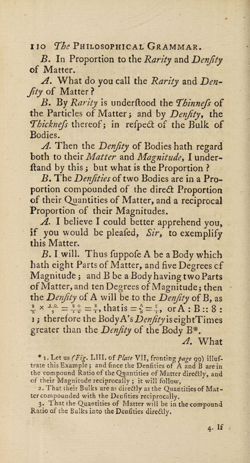 B. In Proportion to the Rarity and Denjity of Matter. A. What do you call the Rarity and Den- Jity of Matter ? B. By Rarity is underftood the Thinnefs of the Particles of Matter; and by Denfity, the Thicknefs thereof; in refpedt of the Bulk of Bodies. A. Then the Denfity of Bodies hath regard both to their Matter and Magnitude, I under- Hand by this; but what is the Proportion ? B. The Denjities of two Bodies are in a Pro¬ portion compounded of the diredl Proportion of their Quantities of Matter, and a reciprocal Proportion of their Magnitudes. A. I believe I could better apprehend you* if you would be pleafed. Sir, to exemplify this Matter. B. I will. Thus fuppofe A be a Body which hath eight Parts of Matter, and five Degrees cf Magnitude; and B be a Body having two Parts of Matter, and ten Degrees of Magnitude; then the Denfity of A will be to the Denfity of B, as = a = i> thatis =£=£, or A : B :: 8 : 3; therefore the BodyA’s D^/fyiseightTimes greater than the Denfity of the Body B*. A. What * i. Let us (Fig, LIII. of Plate VII, fronting page 99) illuf- trate this Example ; and fince the Denfities of A and B are in the compound Ratio of the Quantities of Matter dire&ly, and of their Magnitude reciprocally ; it will follow, 2. That their Bulks areas dire&ly as the Qu antities of Mat¬ ter compounded with the Denfities reciprocally. 3. That the Quantities of Matter will be in the compound Ratio of the Bulks into the Denfities dire&ly.