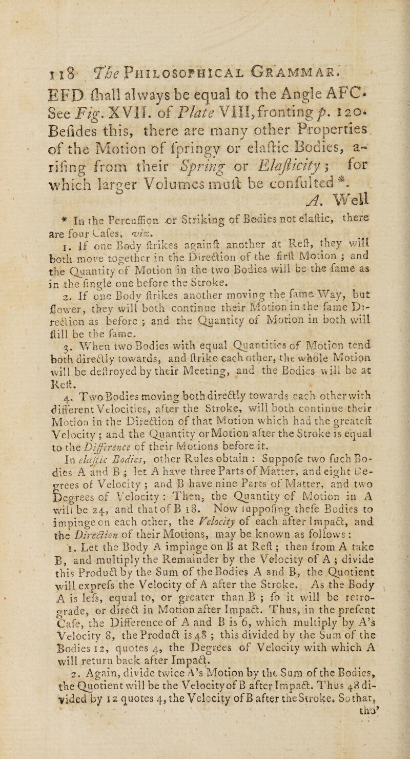 ii8- Fhe Philosophical Grammar. EFD (hall always be equal to the Angle AFC* See Fig. XVIL of Plate VIII,frontingp. 120. Betides this, there are many other Properties of the Motion of fpringy or elafHc Bodies, a- riling from their Spring or Flafclcity; for which lamer Volumes muft be consulted *. A- Well * In the Percuffion or Striking of Bodies nctelaftic, there are four Cafes, nji%. 1. if one Body ftrikes again If another at Red, they will both move together in the Direction of the fait Motion ; and the Quantity of Motion m the two Bodies will be the fame as In the fmgle one before the Stroke* 2. If one Body ftrikes another moving the fame Way, but Bower, they will both continue their Motion m the fame Di¬ rection as before ; and the Quantity of Motion in both will ilill be the fame. 3. When two Bodies with equal Quantities of Motion tend both directly towards, and ftrike each other, the whole Motion will be deftroyed by their Meeting, and the Bodies will be at Reft. 4. Two Bodies moving both direftly towards each other with different Velocities, after the Stroke, will both continue their Motion in the Direction of that Motion which had the greateft Velocity ; and the Quantity or Motion after the Stroke is equal to the Difference of their Motions before it. In elajlic Bodies, other Rules obtain : Suppofe two fuch Bo¬ dies A and B ; let A have three Parts of Matter, and eight Ce- c-rees of Velocity ; and B have nine Parts of Matter, and two Degrees of Velocity : Then, the Quantity of Motion in A will be 24, and that of B 18. Now iuppofing thefe Bodies to impinge on each other, the Velocity of each after lmpadl, and the Direction of their Motions, may be known as follows: 1. Let the Body A impinge on B at Reft ; then from A take B, and multiply the Remainder by the Velocity of A ; divide this Product by the Sum of the Bodies A and B, the Quotient willexprefs the Velocity of A after the Stroke. As the Body A is lei's, equal to, or greater than B ; fo it will be retro¬ grade, or direct in Motion after Impadt. Thus, in the prefent Cafe, the Difference of A and B is 6, which multiply by A’s Velocity 8, theProdudt is 48 ; this divided by the Sum of the Bodies 12, quotes 4, the Degrees of Velocity with which A will return back after Impact. 2. Again, divide twice A’s Motion by the Sum of the Bodies, the Quotient will be the Velocity of B after Impadt. Thus 48 di¬ vided by 12 quotes 4, the Velocity of B after the Stroke. Sothat, theft
