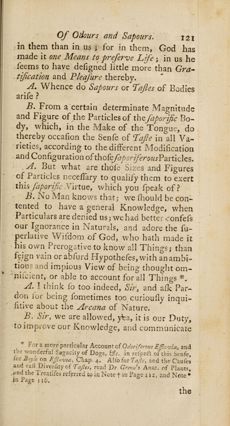 in them than in us ; for in them, God has made it one Means to preferve Life; in us he feems to have defigned little more than Gra¬ tification and Pleafure thereby. A. Whence do Sapours or La ft es of Bodies arife ? B. From a certain determinate Magnitude and Figure of the Particles of thejaporjfic Bo¬ dy, which, in the Make of the Tongue, do thereby occafion the Senfe of Lafte in all Va¬ rieties, according to the different Modification and Configuration of thokfaporiferousV&vtides. • . A. But what are thofe Sizes and Figures of Particles necelfary to qualify them to exert thisfaporific virtue, which you fpeak of? jB. No Man knows that; we fhould be con¬ tented to have a general Knowledge, when Particulars are denied us; wehad better confefs our Ignorance in Naturals, and adore the fu- perlative Wifdom of God, who hath made it his own Prerogative to know all Things; than fpign vain or abfurd Hypothefes, with an ambi¬ tious ana impious View of being thought om- niicient, or able to account for all Things A. I think fo too indeed. Sir, and afk Par¬ don lor being fometimes too curioufly inqui- litive about the Arcana of Nature. B. Sir, we are allowed, yfea, it is our Duty, to improve our Knowledge, and communicate 1 For a more particular Account of Odoriferous Effluvia, and uiQ wonderful Sagacity of Dogs, &c. in refpeft or this Senfe, its Boyle on Effluvia, Chap. 4. Alfa for Eaffe, and the Caufes and vaii Diveruty of Taffies, read Dr Grew’* Anar, of Plants, ^nd the Treatifes referred to in Note f in Page 112, and Note * jn Page 116. the