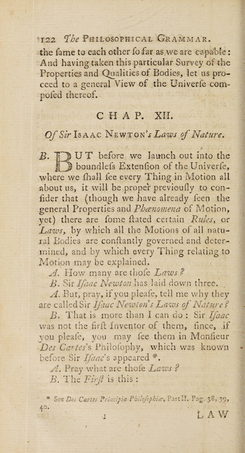 the fame to each other fo far as we are capable: And having taken this particular Survey of the Properties and Qualities of Bodies, let us pro¬ ceed to a general View of the Univerfe com™ poled thereof, CHAP. XII. Of Sir Isaac Newton; of Nature. B. |3 U T before we launch out into the If J) boundlefs Extenfion of the Univerfe, where we iloall fee every Thing in Motion all about us, it will be proper previoufly to con¬ sider that (though we have already feen. the general Properties and Phenomena of Motion, yet) there are fome Hated certain Rules, or Laws* by which all the Motions of all natu¬ ral Bodies arc conftantly governed and deter¬ mined, and by which every Thing relating to Motion may be explained. A. flow many are thofe Paws ? i>. Sir Ifaac Newton has laid down three. A, But, pray, if you pleafe, tell me why they are called Sir Ifaac Newton s Laws oj Nature ? B. That is more than I can do : Sir Ifaac was not the firft Inventor of them, fmce, if you pleafe, you may fee them in Monfieur ~Des Cartels Phisofbphy, which was know'll before Sir Ifaac s appeared A A. Pray what are thofe Laws ? B. The Firft is this: * See Des Caries Frindpia Fhihfcphia., Part II. Pag. 38,.39, 40. L A W 4 i