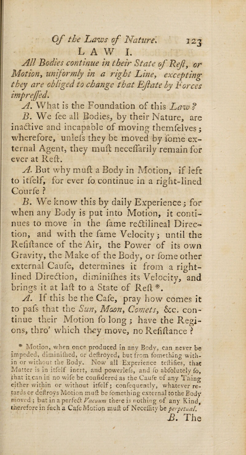 LAW I. All Bodies continue in their State of Ref, or Motion, uniformly in a right Line, excepting they are obliged to change that Eft ate by Forces imprefed. What is the Foundation of this Law ? B. We lee all Bodies, by their Nature, are inactive and incapable of moving themfelves; wherefore, unlefs they be moved by feme ex¬ ternal Agent, they muft neceflarily remain for ever at Reft. A. But why muft a Body in Motion, if left to itfelf, for ever fo continue in a right-lined Courfe ? B. We know this by daily Experience; for when any Body is put into Motion, it conti¬ nues to move in the fame redtilineal Direct tion, and with the fame Velocity; until the Refiftance of the Air, the Power of its own Gravity, the Make of the Body, or fome other external Caufe, determines it from a right- lined Dire&ion, diminiihes its Velocity, and brings it at laft to a State of Reft*. A. If this be the Cafe, pray how comes it to pafs that the Sun, Moan, Comets, See. con¬ tinue their Motion fo long ; have the Regi¬ ons, thro’ which they move, no Refiftance ? * Motion, when once produced in any Body, can never be impeded, diminiflied, or deftroyed* but from fomething with¬ in or without the Body. Now ali Experience teflifies, that Matter is in itfelf inert, and powerlefs, and fo abfolutely fo, that it can in no wife be considered as the Caufe of any Thing either within or without itfelf; confequently, whatever re¬ tards cr deftroys Motion muft be fomething external to the Body moved ; but in a perfect Vacuum there is nothing of any Kind, therefore in fuch a Cafe Motion muft of Neceffity be perpetual. B. The