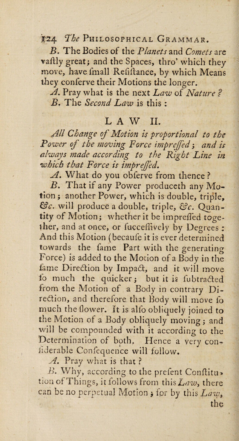 B. The Bodies of the Planets and Comets are Tartly great; and the Spaces, thro’ which they move, have fmall Relirtance, by which Means they conferve their Motions the longer. A. Pray what is the next Law of Nature ? The Second Law is this : LAW II. All Change of Motion is proportional to the Power of the moving Force imprejfed; and is always made according to the Right Line in which that Force is imprejjed. A. What do you obferve from thence ? That if any Power produceth any Mo¬ tion ; another Power, which is double, triple, &c. will produce a double, triple, &c. Quan¬ tity of Motion; whether it be imprefled toge¬ ther, and at once, or fucceffively by Degrees ; And this Motion (becaufe it is ever determined towards the fame Part with the generating Force) is added to the Motion of a Body in the lame Direction by Impad, and it will move fo much the quicker; but it is fubtraded from the Motion of a Body in contrary Di¬ rection, and therefore that Body will move fo much the flower. It is alfo obliquely joined to the Motion of a Body obliquely moving; and will be compounded with it according to the Determination of both. Hence a very con- fiderable Confequence will follow. A. Pray what is that ? B. Why, according to the prefent Conrtitu* tion of Things, it follows from this Law, there can be no perpetual Motion ; fpr by this Law,