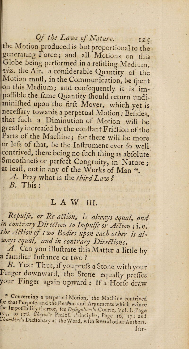 Of the Laws of Nature. 125 the Motion produced is but proportional to the generating Force; and all Motions on this Globe being performed in a refitting Medium, V7Z. the Air, a confiderable Quantity of the Motion mufi, in the Communication, be fpent on this Medium; and confequently it is im- pofilble the fame Quantity (hould return undi- miniihed upon the firft Mover, which yet is neceffary towards a perpetual Motion; Befides, that fuch a Diminution of Motion will be greatly increafed by the conftant Fridtion of the Parts of the Machine; for there will be more or lets of that, be the Inftrument ever fo well contrived, there being no fuch thing as abfolute Smoothnefs or perfect Congruity, in Nature ; at leaft, not in any of the Works of Man A. Pray what is the third Law % B. This: LAW HI. Repulfe, or Re-adlion, is always equal, and in contrary Direction to Impulfe or Adi ion ; i. e. the Action oj two Bodies upon each other is al-> ways equal, and in contrary Directions, A. Can you illuftrate this Matter a little by a familiar Inftance or two ? f* Yes: Thus, if youprefs a Stone with your Finger downward, the Stone equally prefies your finger again upward : If a Horfe draw Concerning a perpetual Motion, the Machine contrived ror that Purpofe, and the Reaf&ns and Arguments which evince the Impoflibility thereof, fez Defaguliers’s Courfe, Vol. I. Page J7/>’ to iy$.' Cbeyne’s Philof. Principles, Page 16, m and L ham far s s Dictionary at the Word, with feveral other Authors. for-