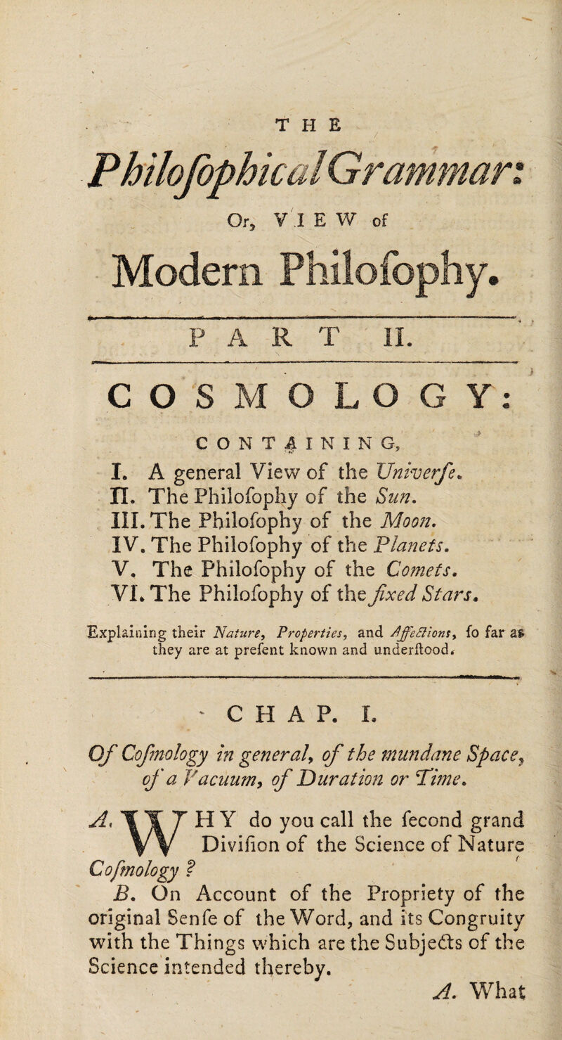 PART II. COSMOLOGY: CONTAINING, I. A general View of the Univerfe. IX. The Philofophy of the Sun. III. The Philofophy of the Moon. IV. The Philofophy of the Planets. V. The Philofophy of the Comets. VL The Philofophy of the fixed Stars. Explaining their Nature, Properties, and Xffettions, fo far a* * they are at prefent known and underftood. ^ CHAP, X, Of Cofmology in general, of the mundane Space, of a Vacuum, of Duration or Time. do you ca^ ^econd grand VV Divifion of the Science of Nature • Account of the Propriety of the original Senfe of the Word, and its Congruity with the Things which are the Subjects of the Science intended thereby. Cofmology B. On A. What