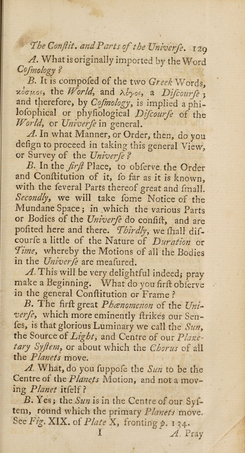ithe Conftit. and Paris of the Univerfe, 129 A. What is originally imported by the Word CoJ'mology ? B. It is compofed of the two Greek Words, /toVf'O?, the World, and Ac you a Difconrfe ; and therefore, by Cofmology, is implied a phi¬ losophical or phyfiological JJfcourfe of the World, or Univerfe in general. A. In what Manner, or Order, then, do you defign to proceed in taking this general View, or Survey of the Univerfe f B. In the firft Place, to obferve. the Order and Conflitution of it, fo far as it is known, with the feveral Parts thereof great and fmall. Secondly, we will take fome Notice of the Mundane Space; in .which the various Parts or Bodies of the Univerfe do confjft, and are pofited here and there. Thirdly, we fhall dif- courfe a little of the Nature of Duration or Time, whereby the Motions of all the Bodies in the Univerfe are meafured. A. This will be very delightful indeed; pray make a Beginning. What do you firft obferve in the general Conftitution or Frame ? B. 1 he firft great Phenomenon of the Uni- verfe, which more eminently ftrikes our Sen- fes, is that glorious Luminary we call the Sun, the Source of Light, and Centre of our Plane- tary Syftem, or about which the Chorus of all the Planets move. A. What, do you fuppofe the Sun to be the Centre of the Planets Motion, and not a moV“ ing Planet itfelf ? B. Yes; the Sun is in the Centre of our Syf¬ tem, round which the primary Planets move. See Fig. XIX. of Plate X, fronting/?, i 34. I A, Pray