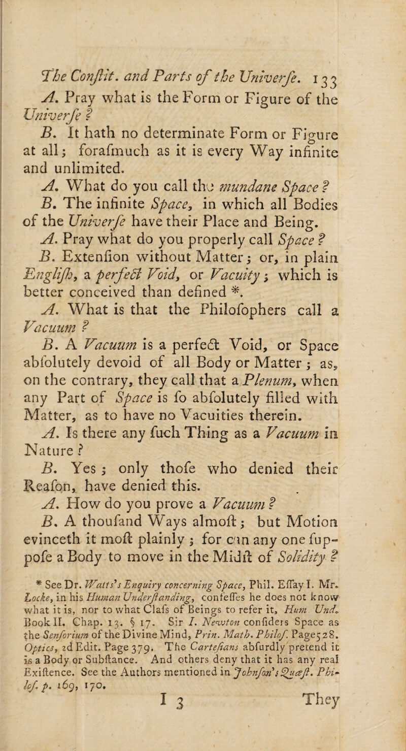 The ConJUt. and Parts of the Univerfe. 133 A. Pray what is the Form or Figure of the Univerfe ? B. It hath no determinate Form or Figure at all; forafmueh as it is every Way infinite and unlimited. A. What do you call the mundane Space F B. The infinite Space, in which all Bodies of the Univerfe have their Place and Being. A. Pray what do you properly call Space ? B. Extenfion without Matter; or, in plain Eng/i/Jj, a perfect Void, or Vacuity; which is better conceived than defined *. A. What is that the Philofophers call a Vacuum ? B. A Vacuum is a perfedl Void, or Space abfolutely devoid of all Body or Matter ; as, on the contrary, they call that a Plenum, when any Part of Space is fo abfolutely filled with Matter, as to have no Vacuities therein. A. Is there any fuch Thing as a Vacuum in Nature ? B. Yes ; only thofe who denied their Reafon, have denied this. A. How do you prove a Vacuum ? B. A thoufand Ways almoft; but Motion evinceth it moft plainly ; for cun any one fup» pofe a Body to move in the Midxl of Solidity ? * See Dr. Watts’s Enquiry concerning Space, Phil. EfTay I. Mr. Locke, in his Human Under/andhig, confefles he does not know what it is, nor to what Oafs of Beings to refer it, Hu?n Und* Bookll. Chap. 13. § 17. Sir I. Newton confiders Space as the Sen/or ium of the Divine Mind, Prin. Math. Philo/. Page528. Optics, 2d Edit. Page 379. The Cartejians abfurdly pretend it is a Body or Subftance. And others deny that it has any real Exiflence. See the Authors mentioned in Jobnfon’sQuaft. Phi¬ ke/ p. 169, 170.