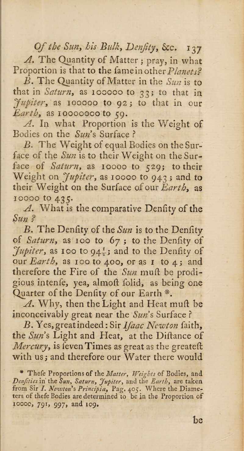 A, The Quantity of Matter ; pray, in what Proportion is that to the fame in other Planets'? B. The Quantity of Matter in the Sun is to that in Saturn, as 100000 to 33; to that in Jupitery as 100000 to 92; to that in our Earth, as ioooooooto 59. A. In what Proportion is the Weight of Bodies on the Sun s Surface ? B. The Weight of equal Bodies on the Sur¬ face of the Sun is to their Weight on the Sur¬ face of Saturn, as 10000 to 529; to their Weight on Jupiter, as 10000 to 943 ; and to their 'Weight on the Surface of our Earthy as 10000 to 435. A. What is the comparative Denfity of the Sun ? B. The Denfity of the Sun is to the Denfity of Saturn* as 100 to 67 ; to the Denfity of Jupitery as 100 to 944-; and to the Denfity of our Earthy as 100 to 400, or as 1 to 4 $ and therefore the Fire of the Sun mud be prodi¬ gious intenfe, yea, almoft folid, as being one Quarter of the Denfity of our Earth A. Why, then the Light and Heat mud be inconceivably great near the Sun s Surface ? B. Yes, great indeed: Sir IJaac Newton faith, the Sun’s Light and Pleat, at the Diftance of Mercury, is leven Times as great as the greateft with us; and therefore our Water there would * Thefe Proportions of the Matter, Weights of Bodies, and Denjities in the Sun, Saturn, Jupiter, and the Earth, are taken, from Sir I. Newton's Principia, Pag, 405. Where the Diame¬ ters of thefe Bodies are determined to be in the Proportion of 1000c, 791, 997, and 109, he