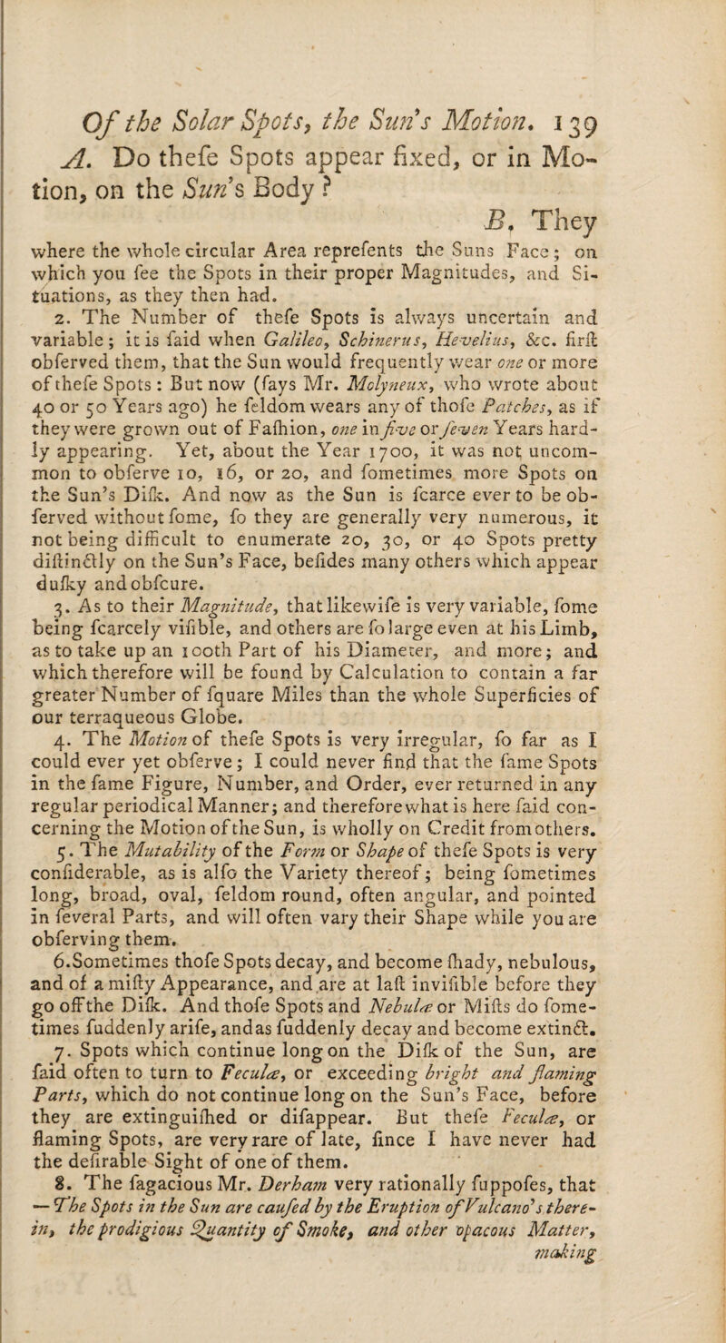 A. Do thefe Spots appear fixed, or in Mo¬ tion, on the Sun’s Body ? B, They where the whole circular Area reprefents the Suns Face; on which you fee the Spots in their proper Magnitudes, and Si¬ tuations, as they then had. 2. The Number of thefe Spots is always uncertain and variable ; it is faid when Galileo, Schinerus, He-velius, &c. firil obferved them, that the Sun would frequently wear one or more of thefe Spots: But now (fays Mr. Molyneux, who wrote about 40 or 50 Years ago) he feldom. wears any of thofe Patches, as if they were grown out of Fafhion, oneinfive oxfe*ven Years hard¬ ly appearing. Yet, about the Year 1700, it was not uncom¬ mon to obferve 10, 16, or 20, and fometimes more Spots on the Sun’s Difk. And now as the Sun is fcarce ever to be ob¬ ferved without fome, fo they are generally very numerous, it not being difficult to enumerate 20, 30, or 40 Spots pretty diflin£tly on the Sun’s Face, befides many others which appear dufky andobfcure. 3. As to their Magnitude, that likewife is very variable, fome being fcarcely vifible, and others are fo large even at his Limb, as to take up an 100th Part of his Diameter, and more; and which therefore will be found by Calculation to contain a far greater Number of fquare Miles than the whole Superficies of our terraqueous Globe. 4. The Motion of thefe Spots is very irregular, fo far as I could ever yet obferve; I could never find that the fame Spots in the fame Figure, Number, and Order, ever returned in any regular periodical Manner; and therefore what is here faid con¬ cerning the Motion of the Sun, is wholly on Credit from others. 5. The Mutability of the Form or Shape of thefe Spots is very confiderable, as is alfo the Variety thereof; being fometimes long, broad, oval, feldom round, often angular, and pointed in feveral Parts, and will often vary their Shape while you are obferving them. 6.Sometimes thofe Spots decay, and become fhady, nebulous, and of amifly Appearance, and,are at laft invifible before they go off the Difk. And thofe Spots and Nebula? or Mills do fome¬ times fuddenly arife, andas fuddenly decay and become extinfl. 7. Spots which continue long on the Difk of the Sun, are faid often to turn to Fecults, or exceeding bright a7id flaming Partsf which do not continue long on the Sun’s Face, before they are extinguifhed or difappear. But thefe Fecula, or flaming Spots, are very rare of late, flnce I have never had the deferable Sight of one of them. 8. The fagacious Mr. Derha?n very rationally fuppofes, that — Fhe Spots in the Sun are caufled by the Eruption oflVulcano>s there¬ in, the prodigious Quantity of Smoke, and other opacous Matter,