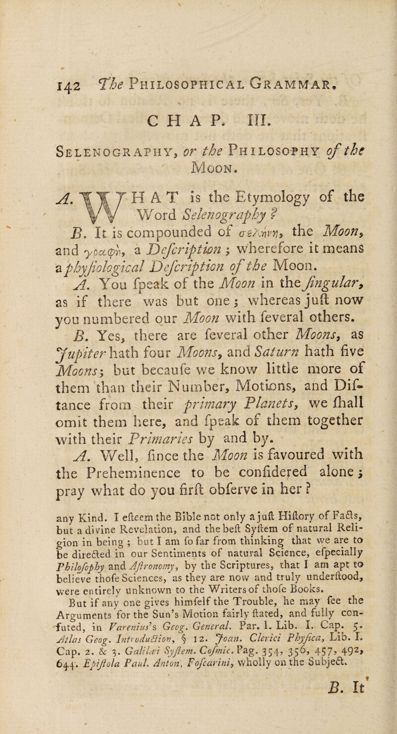 CHAP. IIL Selenography, or the Philosophy of the Moon. 1|ITHAT is the Etymology of the yY Word Selenography ? B. It is compounded of aearivy, the Moon, and ypcup}1, a Defcription ; wherefore it means aphyjiologkal Defcription oj the Moon. A, You fpeak of the Moon in the fmgular, as if there was but one; whereas juft now you numbered our Moon with leveral others. B. Yes, there are feveral other Moons, as Jupiter hath four Moons, and Saturn hath five Moonsy but becaufe we know little more of them than their Number, Motions, and Dis¬ tance from their primary Planets, we fhall omit them here, and fpeak of them together with their Primaries by and by. A. Well, fince the Moon is favoured with the Preheminence to be confidered alone; pray what do you firft obferve in her ? any Kind. I efteem the Bible not only a juft Hiftory of FaOs, but a divine Revelation, and thebeft Syftem of natural Reli¬ gion in being ; but I am fo far from thinking that we are to be directed in our Sentiments of natural Science, efpecially Philojophy and Agronomy, by the Scriptures, that I am apt to believe thofe Sciences, as they are now and truly underftood, were entirely unknown to the Writers of thofe Books. But if any one gives himfelf the Trouble, he may fee the Arguments Yor the Sun’s Motion fairly ftated, and fully con¬ futed, in Varenius's Geog. General. Par. 1. Lib. I. Cap. 5* Atlas Geog. Introduction, § 12. Joan. Chrici Phyfica, Lib. L Cap. 2. & 3. Galilat Syfiem. Cofmic. Pag. 354, 356,^457, 492, 644'. Ebijlola Paul Anton, Fofcarini, wholly on the Subject. B. It