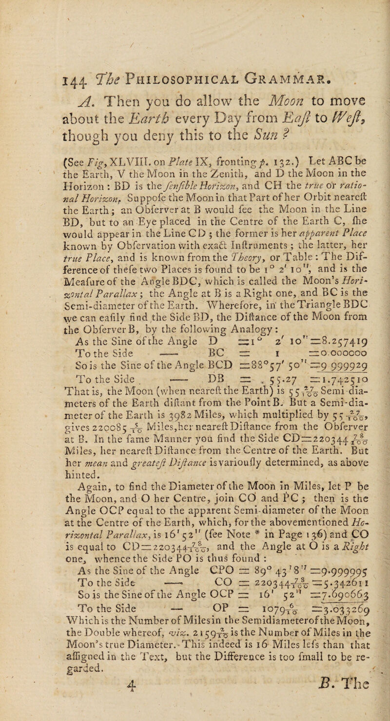 A. Then you do allow the Moon to move about the Earth every Day from Eaji to fVeft9 though you deny this to the Sun ? (See Fig> XLVIIT. on Plate IX, fronting/. 132.) Let ABC be the Earth, V the Moon in the Zenith, and D the Moon in the Horizon : BD is the fenfeble Horizon, and CH the true or ratio¬ nal Horizon, Suppofe the Moon in that Part of her Orbit neareft the Earth; an Obferver at B would fee the Moon in the Line BD, but to an Eye placed in the Centre of the Earth C, die would appear in the Line CD ; the former is her apparent Place known by Obfervation with exadt Inftruments; the latter, her true Place, and is known from the Theory, or Table : The Dif¬ ference of thefe two Places is found to be i° 2' io7?, and is the Meafure of the Angle BDC, which is called the Moon’s Horz* %ontal Parallax; the Angle at B is a Right one, and BC is the Semi-diameter of the Earth. Wherefore, in the Triangle BDC we can eaiily find the Side BD, the Diftance of the Moon from the ObferverB, by the following Analogy: As the Sine of the Angle D z ioT'“8.257419 To the Side — BC = 1 = 0,000000 So is the Sine of the Angie BCD = 88°57' 50” —9 999929 To the Side . — DB = , 55.27 = 1.742510 That is, the Moon (when neareft the Earth) is 5 5 fto Semi dia¬ meters of the Earth diftant from the Point B. But a Semi-dia¬ meter of the Earth is 3982 Miles, which multiplied by 55^^, gives 220085 t5o Miles,her neareft Diftance from the Obferver at B. In the fame Manner you find the Side CDX1220344 /W M iles, her neareft Diftance from the Centre of the Earth. But her mean and greateft Diftance isvarioufly determined, as above hinted. Again, to find the Diameter of the Moon in Miles, let P be the Moon, and O her Centre, join CC) and PC ; then is the Angle OCP equal to the apparent Semi-diameter of the Moon at the Centre of the Earth, which, for the abovementioned Ho¬ rizontal Parallax, is 1 6'52*' (fee Note * in Page 136) and CO is equal to CP = 2 20344To8o5 and the Angle at O is a. Right one, whence the Side PO is thus found : As the Sine of the Angle CPO = 89° 43 ? 8!7 =29.999995 To the Side —• CO = 220344-^=5.342611 So is the Sine of the Angle OCP = 16’ =7.690663 To the Side —- OP = 1079-^ =3.033269 Which is the Number of Milesin the Semidiameterof the Moon, the Double whereof, *viz. 2159^% is the Number of Miles in the Moon’s true Diameter.'This indeed is 16 Miles lefs than that affignedin the Text, but the Difference is too fmall to be re¬ garded. .< B. The 4- A