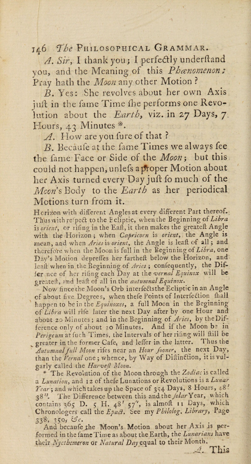 -1 146 ’The Philosophical Grammar* A Sir, I thank you; I perfectly underfland you, and the Meaning of this Phenomenon ; Pray hath the Moon any other Motion ? B* Yes: She revolves about her own Axis juft in the fame Time £he performs one Revo¬ lution about the Earth, viz. in 27 Days, 7 Hours, 43 Minutes A. How are you fure of that ? B. Becaufe at the fame Times we always fee the fame Face or Side of the Moon; hut this could not happen, unlefs a jfroper Motion about her Axis turned every Day juft fo much of the Moons Body to the Earth as her periodical Motions turn from it. Horizon with different Angles at every different Part thereof. Thus with refpedt to the Ecliptic, when the Beginning of Libra is orient, or riling in the Eaft, it then makes the greateff Angle with the Horizon; when Capricorn is orient, the Angle is mean, and when Aries is orient, the Angle is leak of all; and therefore when the Moon is full in the Beginning of Libra, one Hay’s Motion depreffes her fartheft below the Horizon, and lead when in the Beginning of Aries ; confequently, the Dif¬ fer-nee of her riling each Day at the ‘vernal Equinox will be greated, and lead of all in the autumnal Equinox* Now fince the Moon’s Orb inter fe£ts the Ecliptic in an Angle cf about five Degrees, when thefe Points of Interfedlion fhall happen to be in the Equinoxes, a full Moon in the Beginning of Libra will rife later the next Day after by one Hour and about 20 Minutes ; and in the Beginning of Aries, by the Dif¬ ference only of about 20 Minutes. And if the Moon be in Perigeum atfuch Times, the Intervals of her riling will dill be greater in the former Cafe, and leffer in the latter.. Thus the Autumnal full Moon ri'fes near an Hour fooner, the next Day, than the Vernal one; whence, by Way of Didindiion, it is vul¬ garly called the Harm eft Moon. * The Revolution of the Moon through the Zodiac is called a Lunation, and 12 of thefe Lunations or Revolutions is a Lunar Tear•; and which takes up the Space of 3^4 Days, 8 Hours, 48 3 38R The Difference between this and the Jclar Year, which contains 365 D. 3 H. 481 57^, is almod 11 Days, which Chronologers call the Epafl, See my Philo log. Library, Page 338, 350,- ZAc. m m And becaufe the Moon’s Motion about her Axis us per¬ formed in the fame Time as about the Earth, the Lunarians have their Nycthemeron or Natural Day equal to their Month.