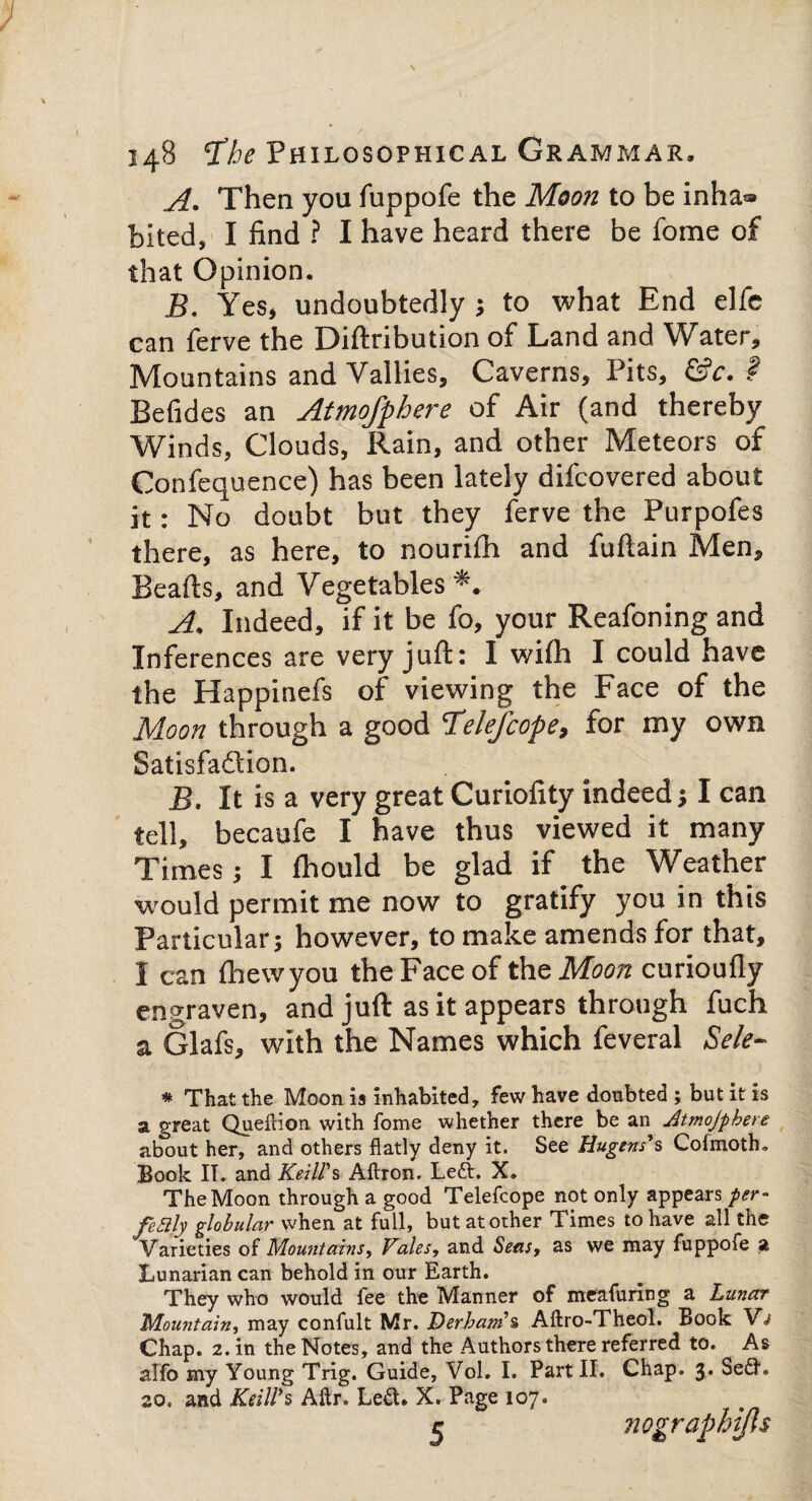 A. Then you fuppofe the Moon to be inha» bited, I find ? I have heard there be fome of that Opinion. 5. Yes, undoubtedly j to what End elfe can ferve the Diftribution of Land and Water, Mountains and Vallies, Caverns, Pits, &c. f Befides an Atmofphere of Air (and thereby Winds, Clouds, Rain, and other Meteors of Confequence) has been lately difcovered about it: No doubt but they ferve the Purpofes there, as here, to nourifh and fuftain Men, Beafts, and Vegetables*. A. Indeed, if it be fo, your Reafoning and Inferences are very juft: I wifti I could have the Happinefs of viewing the Face of the Moon through a good Telefcope, for my own Satisfaction. B, It is a very great Curiofity indeed} I can tell, becaufe I have thus viewed it many Times} I fhould be glad if the Weather would permit me now to gratify you in this Particular} however, to make amends for that, I can Ihewyou the Face of the Moon curioufly engraven, and juft as it appears through fuch a Glafs, with the Names which feveral Sele- * That the Moon is inhabited, few have doubted ; but it is a great Queftion with fome whether there be an Atmojpkere about her, and others flatly deny it. See Hugtns*s Cofmoth, Book IT. and Keiirs Aftron. Left. X. The Moon through a good Telefcope not only appears per- fealy globular when at full, but at other Times to have all the Varieties of Mountains, Vales, and Seas, as we may fuppofe a Lunarian can behold in our Earth. They who would fee the Manner of meafuring a Lunar Mountain, may confult Mr. Derham's, Aftro-Theol. Book Vj Chap. 2. in the Notes, and the Authors there referred to. As alfo my Young Trig. Guide, Vol. I. Part II. Chap. 3. Seft. 20. and KeiWs Aftr. Left. X. Page 107. c nographijls