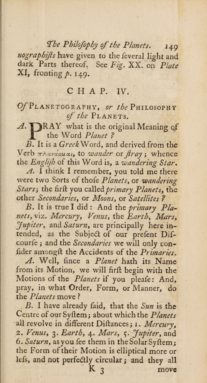 tfhe Philofophy of the Planets. j 49 nographijls have given to the feveral light and dark Parts thereof. See Fig. XX. on Plate XI, fronting p. 149. CHAP. IV. Of Planetography, or the Philosophy of the Planets. A. T^RAY what is the original Meaning qf jf the Word Planet ? B. It is a Greek Word, and derived from the Verb 'TrhccvaotJLcu, to wander or fray > whence the Englijh of this Word is, a wandering Star. A. 1 think I remember, you told me there were two Sorts of thofe Planets, or wandering Stars', the firft you called primary Planets, the other Secondaries, or Moons, or Satellites ? B. It is true I did : And the primary Pla¬ nets, viz. Mercury, Venus, the Earth, Mars, Jupiter, and Saturn, are principally here in¬ tended, as the Subject of our prefent Dif- courfe j and the Secondaries we will only con- fider amongft the Accidents of the Primaries. Well, fince a Planet hath its Name from its Motion, we will firft begin with the Motions of the Planets if you pleafe: And, pray, in what Order, Form, or Manner, do the Planets move ? B. I have already faid, that the Sun is the Centre of our Syftcm; about which the Planets all revolve in different Diftances; 1. Mercury, 2. Venus, 3. Earth, 4. Mars, c;. Jupiter, and 6. Saturn, asyoufee them in theSolarSyftem; the Form of their Motion is elliptical more or lefs, and not perfectly circular; and they all K 3 move