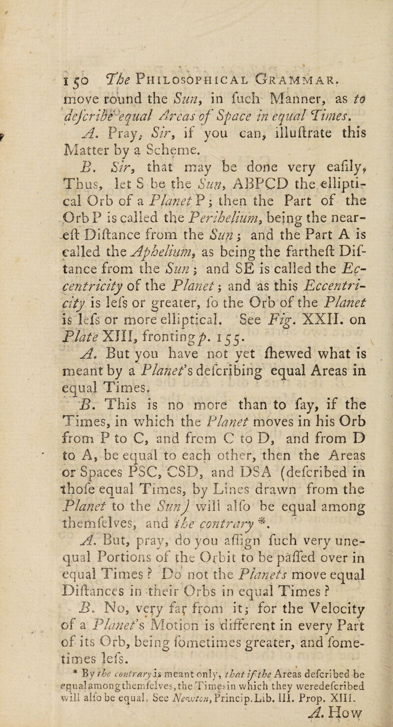 move round the Sun, in fuch Manner, as to defcrihe■ equal Areas of Space in equal Fimes. A. Pray, Sir, if you can, iliu(Irate this Matter by a Scheme. B, Sir, that may be done very eafily* Thus, let S be the Sun> ABPCD the.ellipti¬ cal Orb of a Planet P; then the Part of the Orb P is called the Perihelium, being the near- .eft Diftance from the Sun; and the Part A is called the Aphelium, as being the fartheft Dif¬ tance from the Sun ; and SE is called the Ec¬ centricity of the Planet; and as this Eccentri¬ city is lefs or greater, lb the Orb of the Planet is lefs or more elliptical. See Fig. XXII. on Plate XIII, fronting/*. 155. A. But you have not yet (hewed what is meant by a Placet’s defeating equal Areas in equal Times, B. This is no more than to fay, if the Times, in which the Planet moves in his Orb from P to C, and from C to D, and from D to A, be equal to each other, then the Areas or Spaces PSC, CSD, and DSA (deferibed in thofe equal Times, by Lines drawn from the Planet to the SunJ will alfo be equal among themfelves, and the contrary L A. But, pray, do you a Align fuch very une¬ qual Portions of the Orbit to be palled over in equal Times ? Do not the Planets move equal Diftances in -their Orbs in equal Times ? jB. No, very faf from it; for the Velocity of a Planet’s Motion is 'different in every Part of its Orb, being fometimes greater, and fome- times lefs. * By the contrary5,5 meant only, that if the Areas deferibed be ejqualamorigthemlelvesjthe Timlin which they weredeferibed will alfo be equal. See JV*w/c»,Princip.Lib. ill. Prop. XIII. A. How