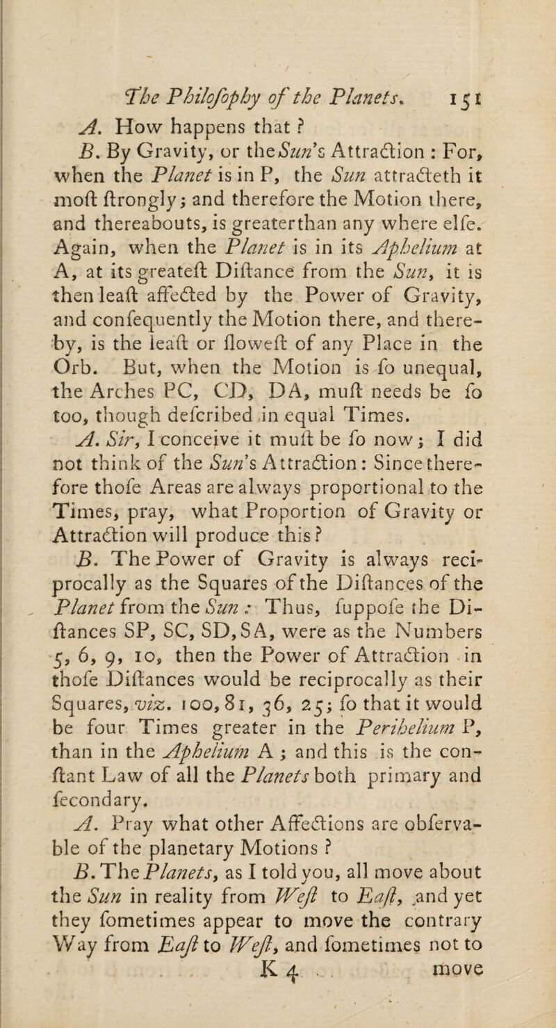 A. How happens that ? B. By Gravity, or the Sun9€ Attraction : For, when the Planet is in P, the Sun attraCteth it mod ftrongly; and therefore the Motion there, and thereabouts, is greaterthan any where elfe. Again, when the Planet is in its Aphelium at A, at its greateft Didance from the Sun, it is then leaft affeCted by the Power of Gravity, and confequently the Motion there, and there¬ by, is the lead or flowed of any Place in the Orb. But, when the Motion is fo unequal, the Arches PC, CD, DA, mud needs be fo too, though deferibed in equal Times. A. Sir, I conceive it mud be fo now; I did not think of the Sun’s Attraction: Since there¬ fore thofe Areas are always proportional to the Times, pray, what Proportion of Gravity or Attraction will produce this? jB. The Power of Gravity is always recF procally as the Squares of the Didances of the Planet from the Sun : Thus, fuppofe the Di¬ dances SP, SC, SD,SA, were as the Numbers 5, 6, 9, 10, then the Power of Attraction in thofe Didances would be reciprocally as their Squares, viz. 100,81, 36, 25; fo that it would be four Times greater in the Perihelium P, than in the Apheiium A ; and this is the con- ftant Law of all the Planets both primary and fecondary. A. Pray what other AffeCtions are obferva- ble of the planetary Motions ? B. The Planets, as I told you, all move about the Sun in reality from Weft to Baft, and yet they fometimes appear to move the contrary Way from Eaft to Weft, and fometimes not to . . . K 4. . move