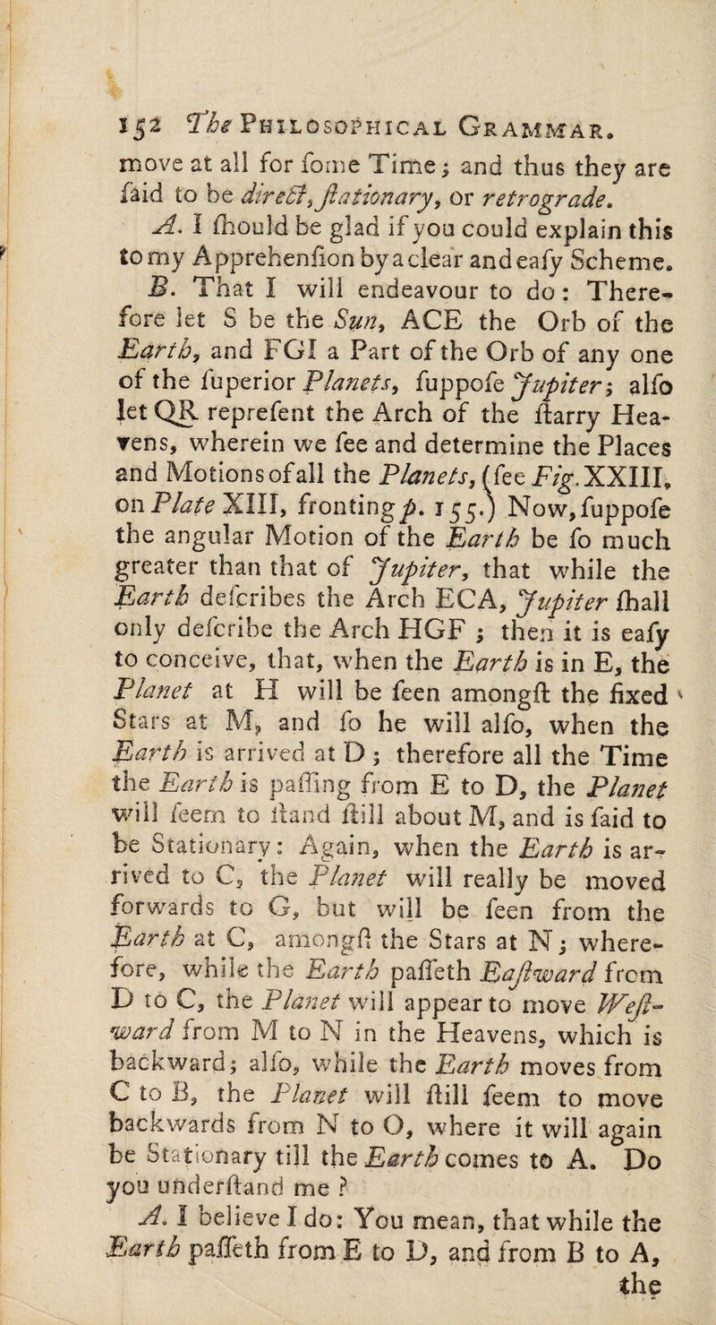 move at all for fome Time; and thus they are fa id to be dire£f,jlaiionary, or retrograde. A. I ihould be glad if you could explain this to my Apprehenhon by a clear andeafy Scheme. B. That I will endeavour to do: There^ fore let S be the Sun, ACE the Orb of the Earth, and FGI a Part of the Orb of any one of the fuperior Planets, fuppofe Jupiter', alfo let QR reprefent the Arch of the harry Hea¬ vens, wherein we fee and determine the Places and Motions of all the Planets, (fee Fig. XXIII, on Plate XIII, fronting^. 155.) Now, fuppofe the angular Motion of the Earth be fo much greater than that of Jupiter, that while the Earth defcribes the Arch EGA, Jupiter jfihall only defcribe the Arch HGF ; then it is eafy to conceive, that, when the Earth is in E, the Planet at PI will be feen amongft the fixed ' Stars at M, and io he will alfo, when the Earth is arrived at D ; therefore all the Time the Earth is palling from E to D, the Planet will fern to hand hill about M, and is faid to be Stationary: Again, when the Earth is ar¬ rived to C, the Planet will really be moved forwards to G, but will be feen from the Earth at C, amongft the Stars at N; where¬ fore, while the Earth paffeth Eajiward from D to C, the Planet will appear to move Wejl- ward from M to N in the Heavens, which is backward; alfo, while the Earth moves from C to B, the Planet will flill feem to move backwards from N to O, where it will again be Stationary till the Earth comes to A. Do you underhand me ? A. 1 believe I do: You mean, that while the Earth paffeth from E to D, and from B to A, the